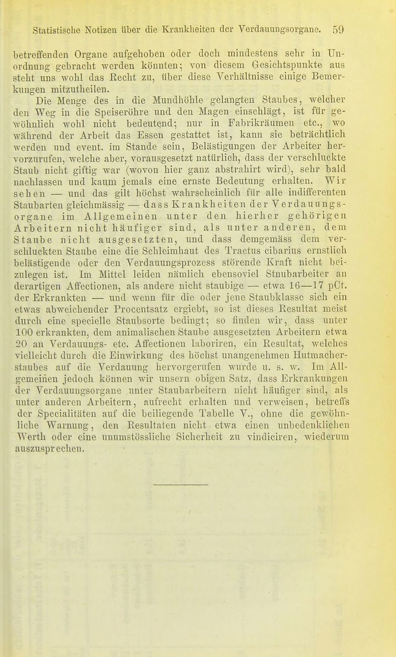betroffenden Organe aufgehoben oder doch mindestens sehr in Un- ordnung gebracht werden könnten; von diesem Gesichtspunkte aus steht uns wohl das Recht zu, über diese Verhältnisse einige Bemer- kungen mitzutheilen. Die Menge des in die Mundhöhle gelangten Staubes, welcher den Weg in die Speiseröhre und den Magen einschlägt, ist für ge- wöhnlich wohl nicht bedeutend; nur in Fabrikräuraen etc., wo während der Arbeit das Essen gestattet ist, kann sie beträchtlich werden und event. im Stande sein, Belästigungen der Arbeiter her- vorzurufen, welche aber, vorausgesetzt natürlich, dass der verschluckte Staub nicht giftig war (wovon hier ganz abstrahirt wird), sehr bald nachlassen und kaum jemals eine ernste Bedeutung erhalten. Wir sehen — und das gilt höchst wahrscheinlich für alle indifferenten Staubarten gleichmässig — d a s s K r a n k h e i t e n d e r V e r d a u u n g s - Organe im Allgemeinen unter den hierher gehörigen Arbeitern nicht häufiger sind, als unter anderen, dem Staube nicht ausgesetzten, und dass demgemäss dem ver- schluckten Staube eine die Schleimhaut des Tractus cibarius ernstlich belästigende oder den Verdauungsprozess störende Kraft nicht bei- zulegen ist. Im Mittel leiden nämlich ebensoviel Stnubarbeiter an derartigen Affectionen, als andere nicht staubige — etwa 16—17 pCt. der Erkrankten — und wenn für die oder jene Staubklassc sich ein etwas abweichender Procentsatz ergiebt, so ist dieses Resultat meist durch eine specielle Staubsorte bedingt; so finden wir, dass unter 100 erkrankten, dem animalischen Staube ausgesetzten Arbeitern etwa 20 an Verdauungs- etc. Affectionen laboriren, ein Resultat, welches vielleicht durch die Einwirkung des höchst unangenehmen Plutmacher- staubes auf die Verdauung hervorgerufen wurde u. s. w. Im All- gemeinen jedoch können wir unsern obigen Satz, dass Erkrankungen der Verdauungsorgane unter Staubarbeitern nicht häufiger sind, als unter anderen Arbeitern, aufrecht erhalten und verweisen, betreffs der Specialitäten auf die beiliegende Tabelle V., ohne die gewöhn- liche Warnung, den Resultaten nicht etwa einen unbedenklichen Werth oder eine unumstössliche Sicherheit zu vindiciren, wiederum auszusprechen.