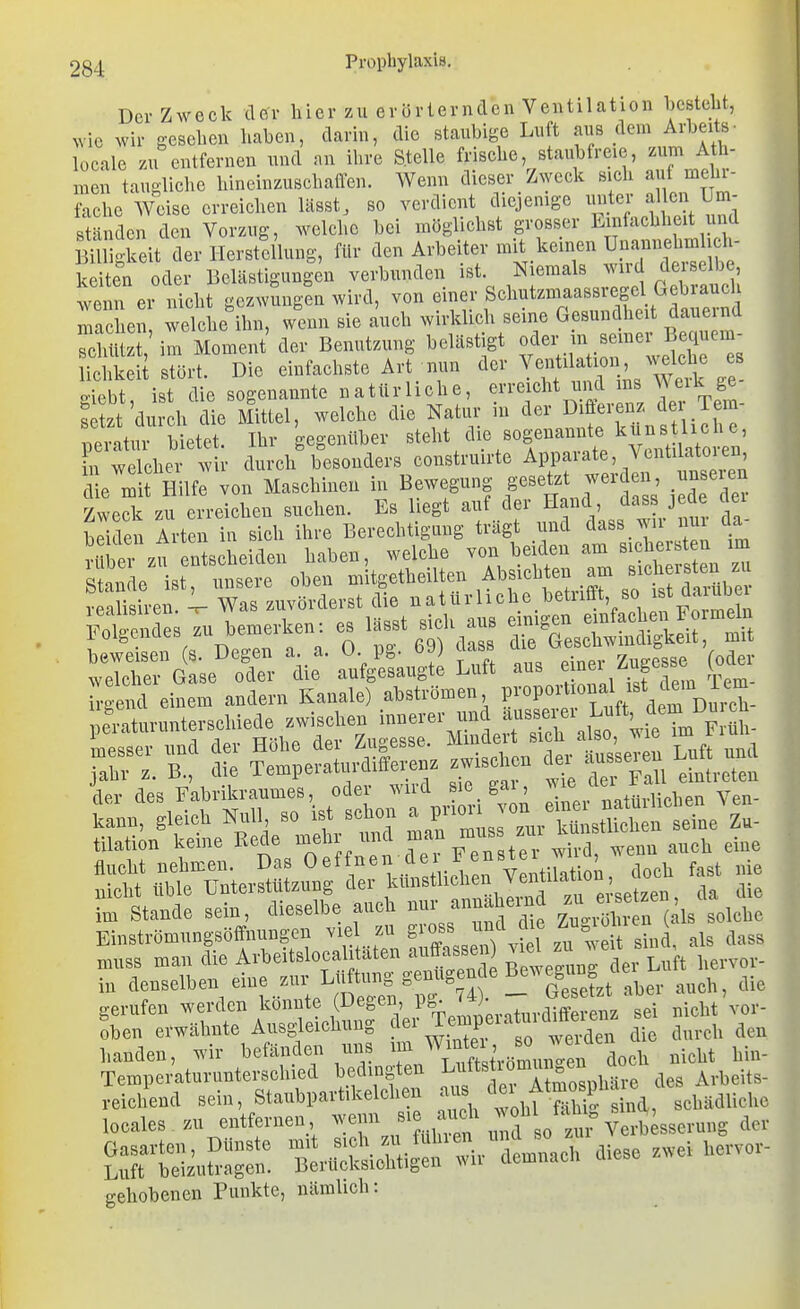 Der Zweck il&r hier zu erörternden Ventilation besteht, >vlc wir gesehen haben, darin, die staubige Luft aiis dem Arbeits- locale zu entfernen und an ihre Stelle frische, staubfreie, zum Ath- men taugliche hincinzuschaffen. Wenn dieser Zweck sich auf melu- fache Weise erreichen lässt, so verdient diejenige imter ^Ihm Um- ständen den Vorzug, welche bei möglichst grosser Einfachheit und Sgkeit der Herstellung, für den Arbeiter mit keinen Unannehmlich- ke ten oder Belästigungen verbunden ist. Niemals ^vird dei-selbe ^venn er nicht gezwungen wird, von einer Schutzmaassregel Geb^^^^^^^^^ machen, welche ihn, wenn sie auch wirklich seine Gesundheit daueind Silz! im Moment der Benutzung belästigt «der in seiner^^^^^^^^^ lichkeit stört. Die einfachste Art nun der Ventilation, ^velcbe es oieb ist die sogenannte natürliche, erreicht und ms Werk ge- £ 'durch die Mittel, welche die Natur in der D^öereiiz der T - peratur bietet. Ihr gegenüber ''f''^''^'^Zl^^^^^^ !n welcher wir durch besonders construirte Apparate, VentUatoien, ' e Älfrvon Maschiueu in Bewegung f»f™ Zweck m eiieichm suchen. Es l.egt auf ilei- Hand, H»ss jeae aei ^ricn Alten in sicli ihre Berechtigung trägt und dass wir nm da- J le zu uls^Eeiden haben, welche - -/'Seu  Einströmungsöffnungen viel zu gross und die .^u.^om , muss man die Avbeitslocali äten aviffasB^^^^ Bewegung ev Luft hervor- in cleuselben eine zur L^i^^tung^ gerufen werden konnte (^^^S^',Ffp^ * ;,„tuvdifferenz sei nicht vor- Sben erwähnte Ausgleichung d«^' TXP;^7;'';';aen die durch den banden, wir befänden uns ^/^^^^^^.i^^n do^h nicht hin- Temperaturunterschied bedingten L^^^^^^^]^^»^^^ des Arbeits- reichend sein, Staubpartikelchen ^^J^^^J'^^^^^^ schädliche locales zu entfernen, wenn ''i.^^'^ ^f j''^ Gasarten, Dünste mit \ eh fliese zwei hervor- Luft beizutragen. Berücksichtigen wu demnach aiese gehobenen Punkte, nämlich: