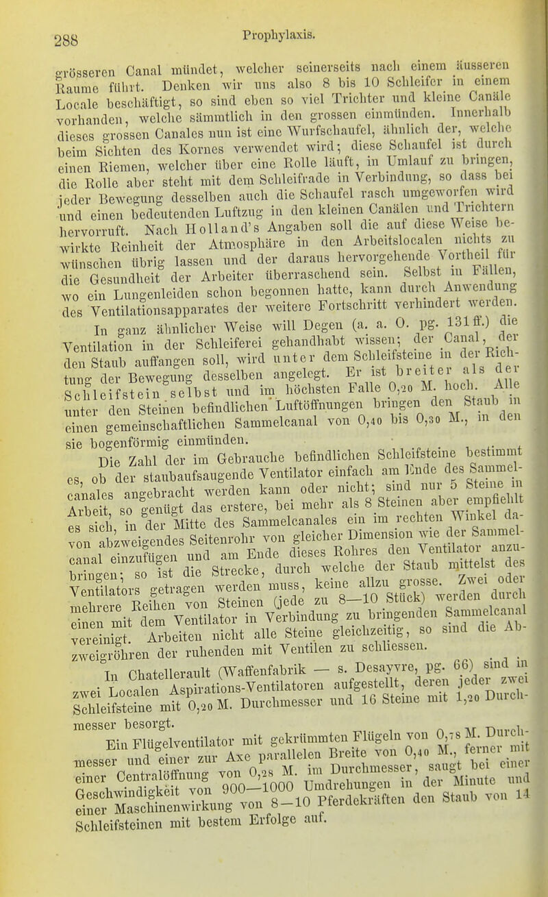 oTösseren Canal mündet, welcher seinerseits naeli einem äusseren 1 Räume ftünt. Denken wir uns also 8 bis 10 Schleifer in einem Loeale beschäftigt, so sind eben so viel Trichter und kleine Canäle vorhanden, welche sämratlich in den grossen einmünden. Innerhalb dieses grossen Canales nun ist eine Wurfschaufel, ähnlich der, welche beim Sichten des Kornes verwendet wird-, diese Scliaufcl ist durch einen Riemen, welcher Uber eine Rolle läuft, in Umlauf zu bringen, die Rolle aber steht mit dem Schleifrade in Verbindung, so dass bei ieder Bewegung desselben auch die Schaufel rasch umgeworfen wird und einen bedeutenden Luftzug in den kleinen Canälen und Irichtern hervorruft. Nach IloUand's Angaben soll die auf diese Weise be- wirkte Reinheit der Atmosphäre in den Arbeitslocalen nichts zu wünschen übrig lassen und der daraus fIu^^^^ die Gesundheit der Arbeiter überraschend sein. Selbst m Fa en wo ein Lungenleiden schon begonnen hatte, kann durch Anwendung Ts Ventilationsapparates der weitere Fortschritt verhindert werden. In ganz ähnlicher Weise will Degen (a. a. 0. PS- 131fl.) die Ventilation in der Schleiferei gehandhabt wissen; der Canal, der deXub auffangen soll, wird unter dem Schleifsteine in der Rich- ung der Bewegung desselben angelegt. Er ist breiter als de Schleifstein selbst und im höchsten Falle 0,oo M hoch Alle unter den Steinen befindlichen'Lnftöffnungen ^-f- , einen gemeinschaftlichen Sammelcanal von 0,40 bis 0,3o M., m den sie bogenförmig einmünden. ... , . Die Zahl der im Gebrauche befindlichen Schleifsteine bestimmt es, ob der staubaufsaugende Ventilator einfach am Ende des Sammd- canales angebracht werden kann oder nicht-, sind nur 5 Steine libdt so genügt das erstere, bei mehr als 8 Steinen aber empfiehlt es sich in der Mitte des Sammelcanales ein im i-echten Winkel da- von abzweigendes Seitenrohr von gleicher Dimension wie der Samme - onna einzufü -en und am Ende dieses Rohres den Ventilator anzu- Stn 0 is die Strecke, durch welche der Stanb niittelst de vStor betragen werden muss, keine allzu grosse. Zwei oder meh^^r Liht von Steinen üede zu 8-10 Stück) werden durch Snen mit d m Ventilator in Verbindung zu bringenden Samm Icanal veienig Arbeiten nicht alle Steine gleichzeitig, so sind die Ab- Iweigrfhren der ruhenden mit Ventilen zu schliessen. Tn Phatellerault (Waffenfabrik — s. Desayvre, pg. 66) sind m zwei Lcatn A p rations-Ventilatoren aufgestellt, deren .le^ler zwei sihlei 0,.o M. Durchmesser nnd 16 Steine mit l,.o Duich- raesser besorgt. -n,,,.«!, T?in Flü^relventilator mit gekrümmten Flügeln von 0,78 M. Duicli- emer Centraloffnung ^'f .1 in der Minute und ÄSJ.rrv» _^off:Äe„ .0. 8.„. von X. Schleifsteinen mit bestem Erfolge auf.