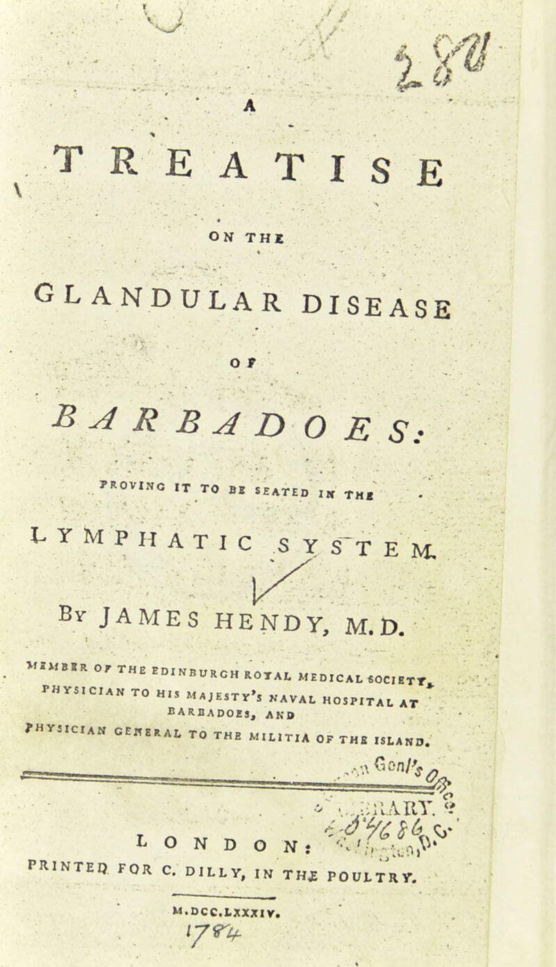 TREATISE ON THX GLANDULAR DISEASE o r B ^ R B ^ D O E S: PROVING IT TO BI SEATED ,K T„« I^YMPH ATIC S YS-T E M Bv JAMES HENDY, M. D. V««B«R 0, THE EDINBURGH ROTAL MEDICAL «OC,HTT PHVS,CIAN TO H.S MAJESTv', KAVAL HOSPITAL AT BARBADOES, AKD ?Hr3IClA« GENERAL TO THE M.LITIA OP THB ISLAND. PRINTEP FOR C. DlLl.y, IK THJ POUlTny. M.DCC.LXXXIV.