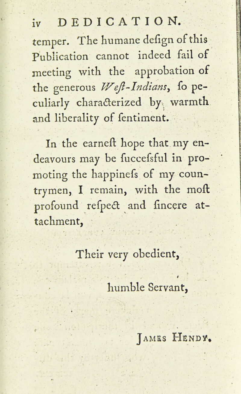 temper. The humane defign of this Publication cannot indeed fail of meeting with the approbation of the generous Weft-Indians^ fo pe- culiarly charadlerized by. warmth and liberality of fentiment. In the earned hope that my en- deavours may be fuccefsful in pro- moting the happinefs of my coun- trymen, I remain, with the moft profound refped and fincere at- tachment, Their very obedient, # humble Servant, James Hendy.