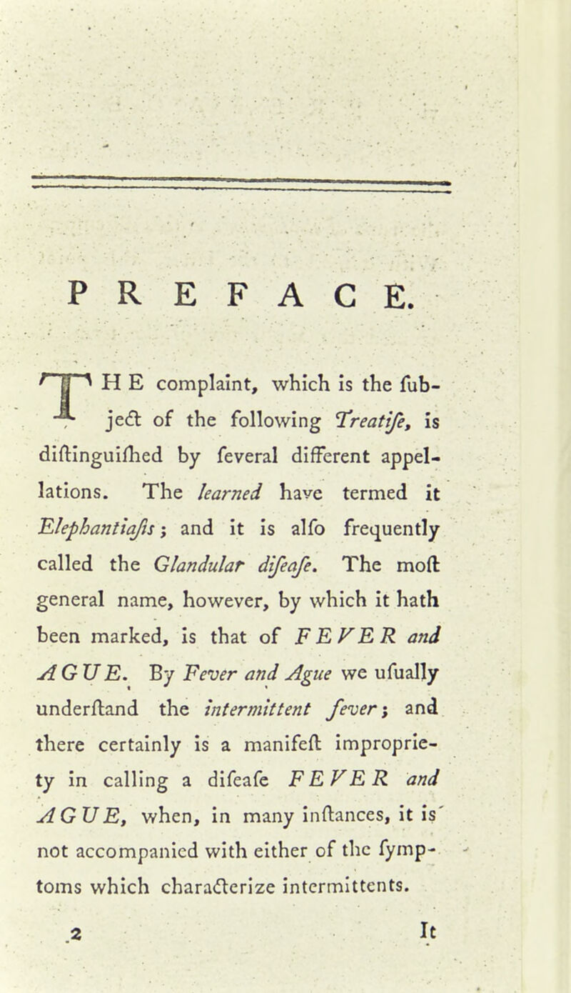 PREFACE. ^ E ^ H E complaint, which is the fub- jed of the following Treatife, is diftinguifhed by feveral different appel- lations. The learned have termed it Elephantiafis; and it is alfo frequently called the Glandular difeafe. The moft general name, however, by which it hath been marked, is that of FEVER and AGUE. By Fever and Ague we ufually underftand the intermittent fever; and there certainly is a manifeft improprie- ty in calling a difeafe FEVER and AGUE, when, in many inftances, it is' not accompanied with either of the fymp- toms which charaderize intermittents. .2 It