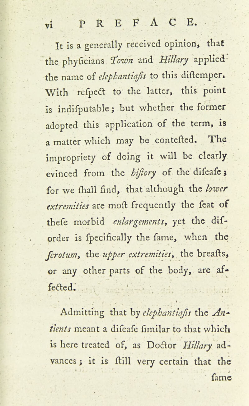 It is a generally received opinion, that the phyficians '^own znd Hillary applied- tlie name of elephantiafis to this diftempen With refpe(5l to the latter, this point is indifputable; but whether the former adopted this application of the term, is a matter which may be contefted. The impropriety of doing it will be clearly evinced from the hijiory of the difeafe j for we fhall find, that although the lowef extremities are moft frequently the feat of thefe morbid enlargements^ yet the dif- order is fpecifically the fame, when the fcrotunty the upper extremitiesy the breafts, or any other parts of the body, are af- feded. ' Admitting that by elephantiafis the An* tients meant a difeafe fimilar to that which is here treated of, as Dodor Hillary ad- vances ; it is ftill very certain that the fame