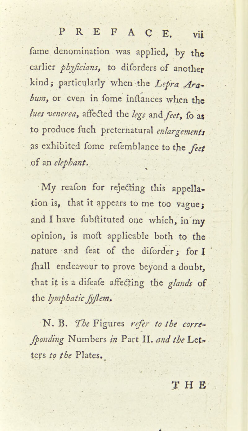 fame denomlnationt was applied, by the earlier phyJicianSf to diforders of another kind; particularly when the Lepra Ara' bum, or even in fome inftances when the lues venerea, afFeded the legs and feet, fo as to produce fuch preternatural enlargements 3S exhibited fome refemblance to the feet of an elephant. My reafon for rejedting this appella- tion is, that it appears to me too vague; iand I have fubftituted one which, in my opinion, is moft applicable both to the nature and feat of the diforder; for I ' ihall endeavour to prove beyond a doubt, that it is a difeafe affeding the glands of the lymphaticJyjlem, N. B. The Figures refer to the corre^ fponding Numbers in Part II. a7id the Let:» tefs to the Plates,^ THE