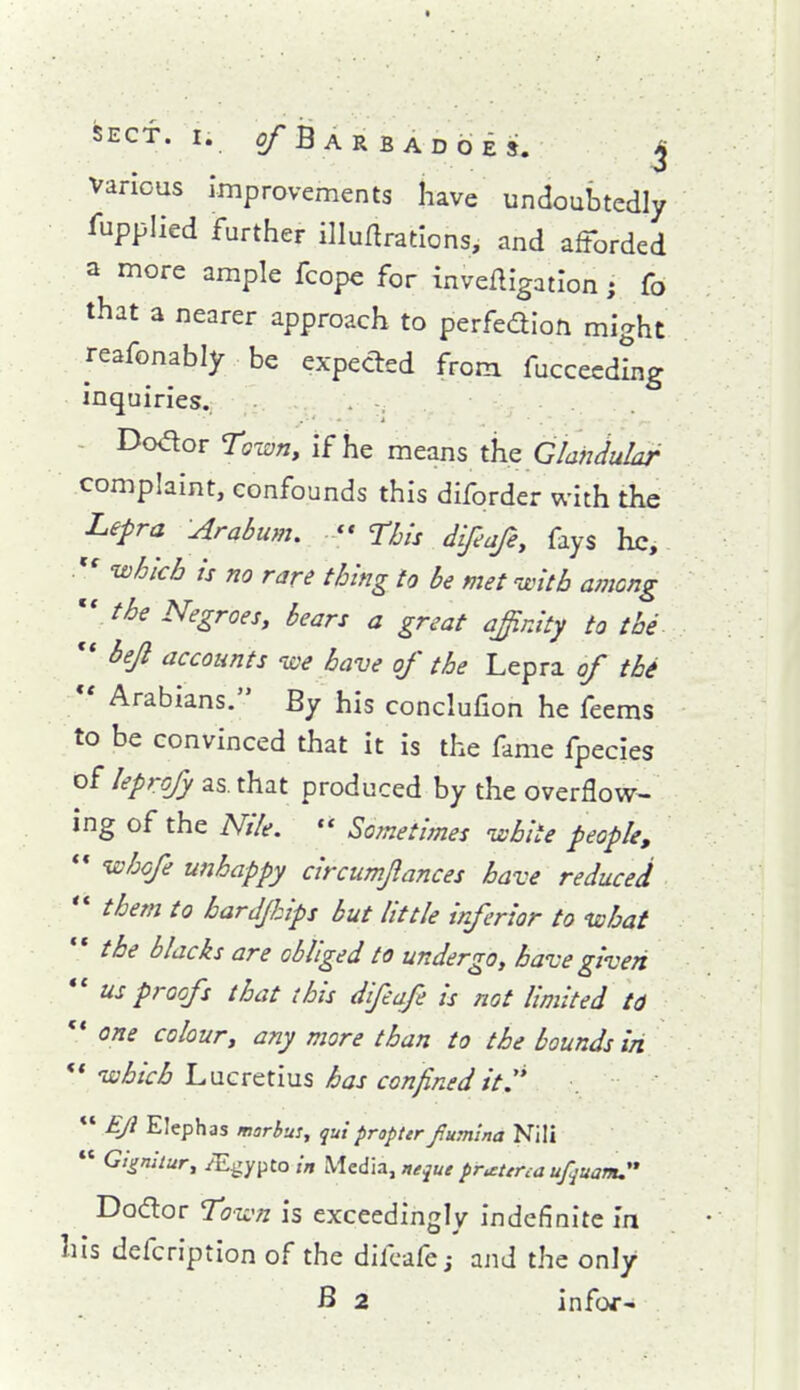 « SECT. I. 2/'Bar BADGES. j various Improvements have undoubtedly Supplied further illuarations, and afforded a more ample fcope for inveftigatlon; fo that a nearer approach to perfedlon might reafonably be expected from fuccecdhig inquiries. . -, - Dodor To-wn, if he means thz Glandular complaint, confounds this diforder with the Lepra Arabum. ,** This difeafe, fays he, whkb is no rare thing to be met untb among 'r the Negroes, bears a great affinity to the ** bejl accounts ive have of the Lepra of the *' Arabians. By his conclufion he feems to be convinced that it is the fame fpecies of leprofy as, that produced by the overflow^ ing of the Nile.  Sometimes -white people, ** whofe unhappy circiimjlances have reduced '* them to bardjhips but little inferior to -what  the blacks are obliged to undergo, have given  us proofs that this difeafe is not limited to ** one colour, any more than to the bounds in *'ivhich hMcvctms has confined it.  EJi Elephas marbus, qui propter Jtumlna Nili  Gigniiur, /E^ypto in Media, neque pr^terca ufquam. Dodor Toivn is exceedin;^lv indefinite in his defcription of the difeafe; and the only B 2 infof'