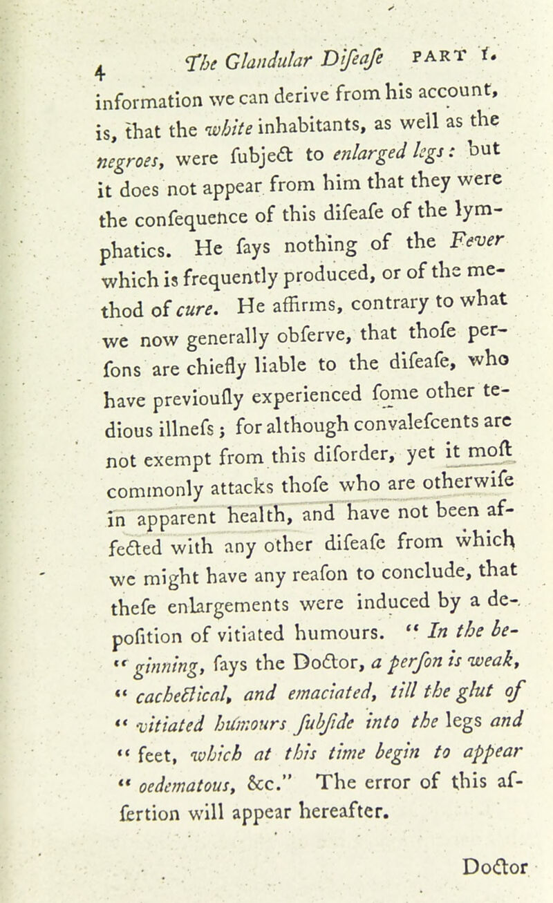 information we can derive from his account, is, that the white inhabitants, as well as the negroes, were fubjed to enlarged legs: but it does not appear from him that they were the confequence of this difeafe of the lym- phatics. He fays nothing of the Fever which is frequently produced, or of the me- thod oicure. He affirms, contrary to what wc now generally obferve, that thofe per- fons are chiefly liable to the difeafe, who have previoufly experienced fome other te- dious illnefs j for although convalefcents arc not exempt from this diforder, yet it moft commonly attacks thofe who are otherwife in apparent health, and have not been af- feded with any other difeafe from which we might have any reafon to conclude, that thefe enlargements were induced by a de-. pofition of vitiated humours.  In the be- '^ginning, fays the Dodor, a per/on is iveak, «* cacheBicak and emaciated, till the glut of ** vitiated hUmours fuhfide into the legs and *' feet, which at this time begin to appear  oedcmatousy &c. The error of this af- fertion will appear hereafter. Dodor