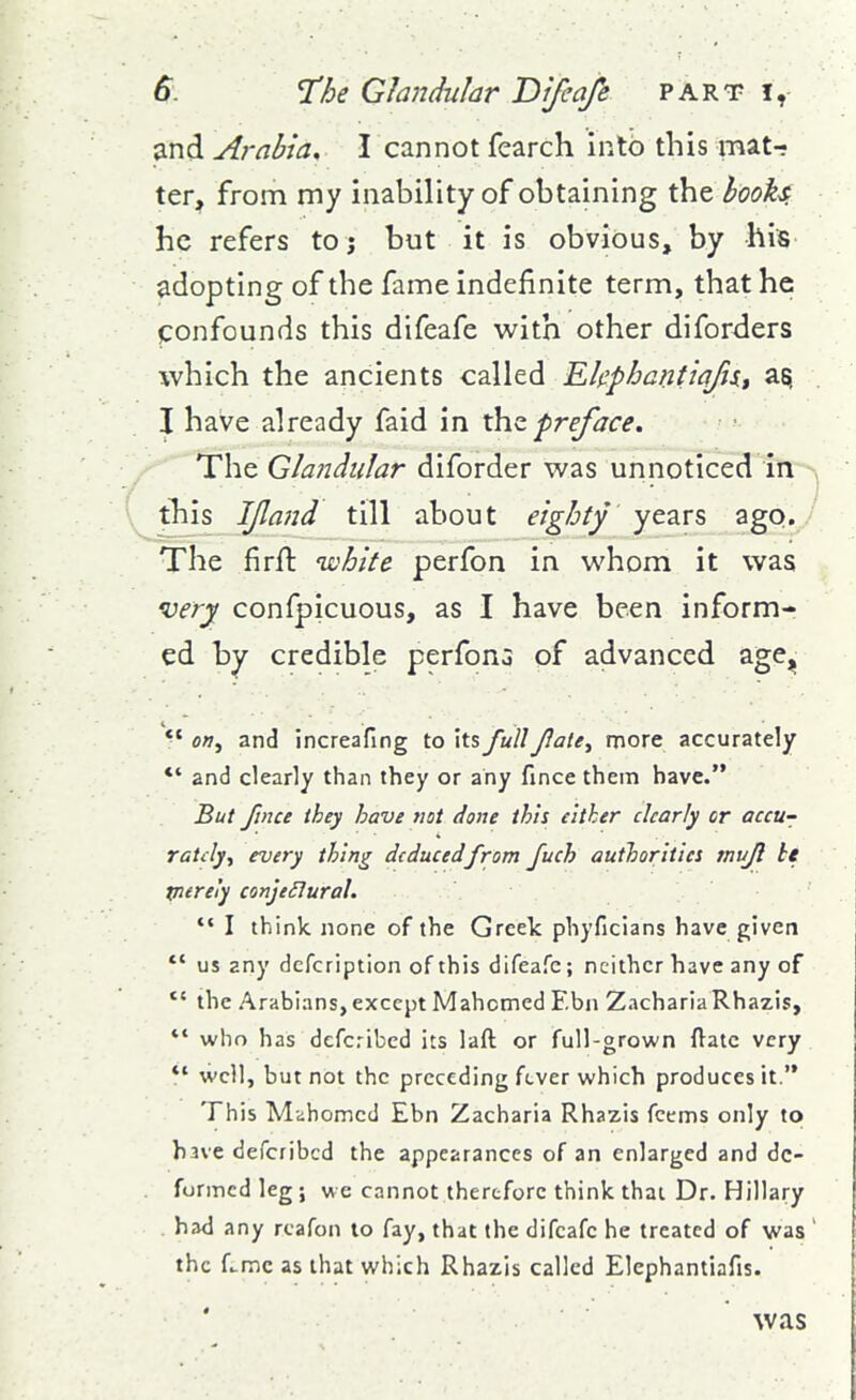 and Arabia, I cannot fearch into this mat- ter, from my inability of obtaining the hooks he refers to; but it is obvious, by his adopting of the fame indefinite term, that he confounds this difeafe with other diforders which the ancients called EkphcntiafiXt I have already faid in ■preface. The Glandular diforder was unnoticed in ^ tliis JJland till about eighty years ago. The firfl: white perfon in whom it was very confpicuous, as I have been inform- ed by credible perfonG of advanced age^ ^' o», and increafing to its full Jlaie^ more accurately *' and clearly than they or any fince them have. But fince they have tiot done this either clearly or accu- rately y every thing deducedfrom fuch authorities tnufi ti tnerei'y conje£lural. I think none of the Greek phyficlans have given *' us any dcfcription of this difeafe; neither have any of *' the Arabians, except Mahomed Ebn ZachariaRhazis,  who has defcribed its laft or full-grown ftatc very *' well, but not the preceding fever which produces it. This Mahomed Ebn Zacharia Rhazis fctms only to have defcribed the appearances of an enlarged and de- formed leg; we cannot therefore think thai Dr. Hillary . had any rcafon to fay, that the difeafe he treated of was ' the f.-mc as that which Rhazis called Elephantiafis. was