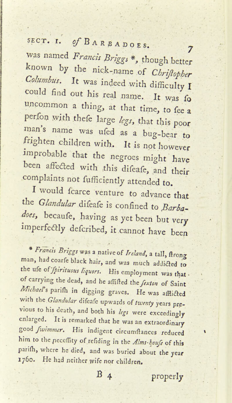 named Fra.as ^ng^s *, though better known by the nick-name of Chrippher Columbus. It was indeed with difficulty I could find out his real nanje. It was fo uncommon a thing, at that time, to fee a perfon ^vith thefe large legs, that this poor man s name was ufed as a bug-bear to frighten children with. It is not however improbable that the negroes might have been affeaed with .this difeafe, and their complaints not fufficiently attended to. I would fcarce venture to advance that the Glandular difeafe is confined to Ma- does, becaufe, having as yet been but very imperfedlly defcribed, it cannot have been ♦ Frands Bnggs W3s a native of Ireland, a tall, ftron? man, hadcoarfe black hair, and was much adJidcd to the ufe or/pirituous liquors. His employment was that • of carrying the dead, and he a/Tifted the fe:.ton of Saint mhatrs parini in digging graves. He was affliaed with the Glandular difeafe upwards of twenty years pre- vious to his death, and both his legs were exceedingly enlarged. It is remarked that he was an extraordinary good fw'immer. His indigent circumftanccs reduced him to the /icccflity of rcfiding in the Alms-houfe of this parifh, where he died, and was buried about the year 1760. He had neither wife nor children, B 4 properly