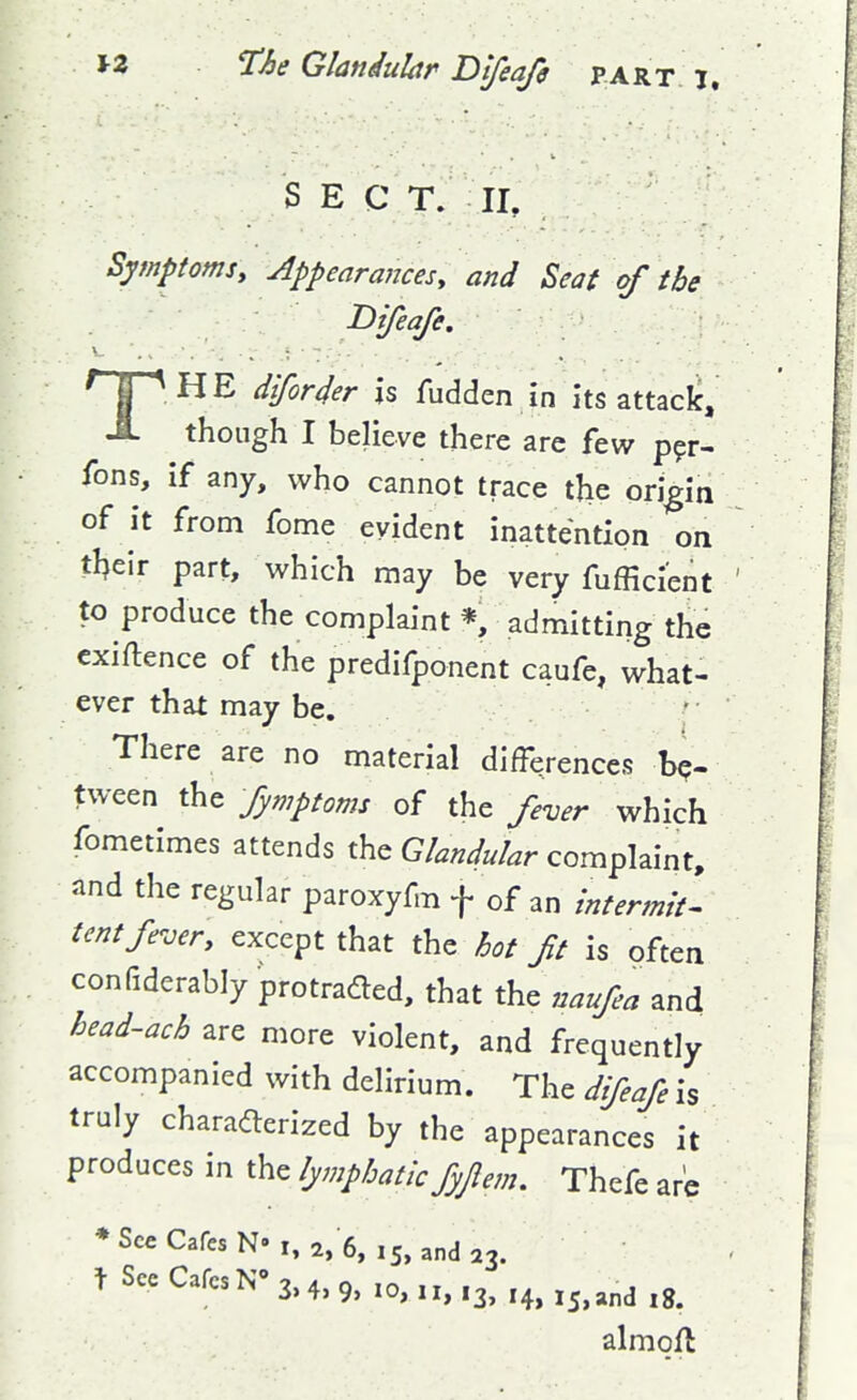 SEC T. II, Symptomsy Appearances, and Seat of the Difeafe, THE dfor4er is fudden in its attacic, though I believe there are few p^r- fons, if any, who cannot trace the origin of it from fome evident inattention on t\\t\i part, which may be very fufficient to produce the complaint *, admitting the exiftence of the predifponent caufe, what- ever that may be. There are no material differences be- tween the fymptoms of the fever which fometimes attends the Glandular complaint, and the regular paroxyfm f of an intermit^ tent fever, except that the hot ft is often confiderably protraded, that the naufea and head-ach are more violent, and frequently accompanied with delirium. The difeafe is truly charadlerized by the appearances it produces in the lymphatic fyjlem. Thefe are ♦SceCafesNM, 2, 6, i5,anda3. t Sec Cafes 3,4,9, 10,11,13, I4> 15, and 18. almoft