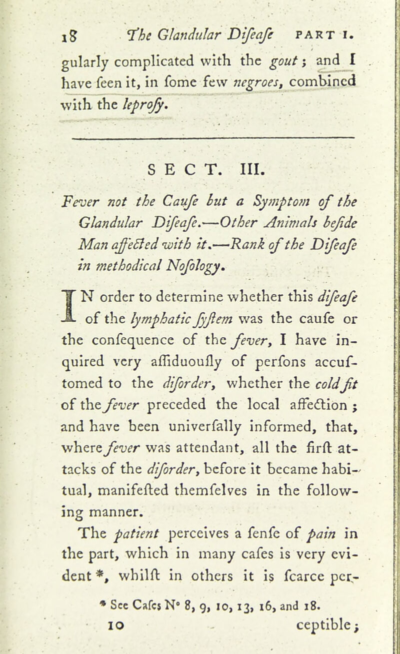 gularly complicated with the gout; and I have feen it, in fome few negroes^ combined with the hpro/y. S E C T. III. Fever not the Caufe hut a Symptom of the Glandular Difeafe.—Other Animals bejide Man affeBed ivith It,—Rank of the Difeafe in methodical Nofology, IN order to determine whether this difeafe of the lymphatic Jyjiem was the caufe or the confequence of the fever, I have in- quired very affiduoufly of perfons accuf- tomed to the diforder, whether the coldft of the fever preceded the local affedtion ; and have been univerfally informed, that, where fever was attendant, all the firft at- tacks of the diforder, before it became habi-^ tual, manifefled themfelves in the follow- ing manner. The patient perceives a fenfe of pain in the part, which in many cafes is very evi- dent *, whilft in others it is fcarce pcr- ♦ Sec Cafcj N 8, g, lo, 13, 16, and 18. 10 - ceptible;