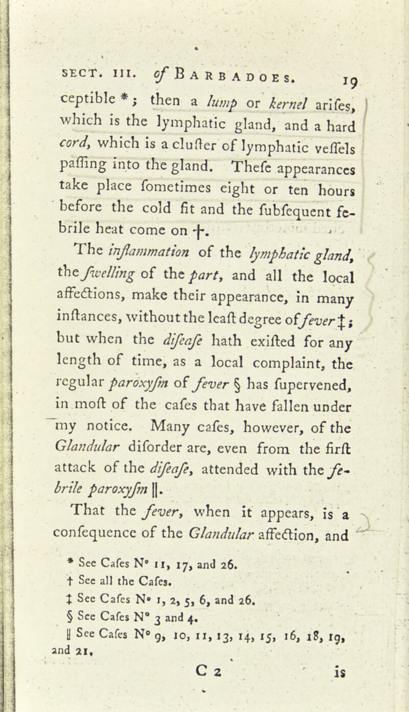 ceptible*; then a lump or kernel arlfes, 1 which is the lymphatic gland, and a hard ' cord, which is a cluder of lymphatic veflels paffing into the gland. Thefc appearances take place fometimes eight or ten hours before the cold fit and the fubfequent fe- brile heat come on -j-. - The inflammation of the lymphatic gland, thtfivelling of the party and all the local afFedlions, make their appearance, in many inftances, without the Icafl: degree offe-uerXi but when the difenfe hath exifted for any length of time, as a local complaint, the regular paroxyfm of fever § has fupervened, in mofl: of the cafes that have fallen under my notice. Many cafes, however, of the Glandular diforder are, even from the firft attack of the difeafey attended with theyj-- brile paroxyfm ||. That the fevery when it appears, is a - confequence of the Glandular affedion, and ^ ♦ See Cafes N» II, 17, and 26. t Sec all the Cafes. X Sec Cafes N» i, 2, 5, 6, and 26. § See Cafes N 3 and 4. II See Cafes N g, 10, 11, 13, 14, 15, 16, i8, ig, and 21, C 2 \ is