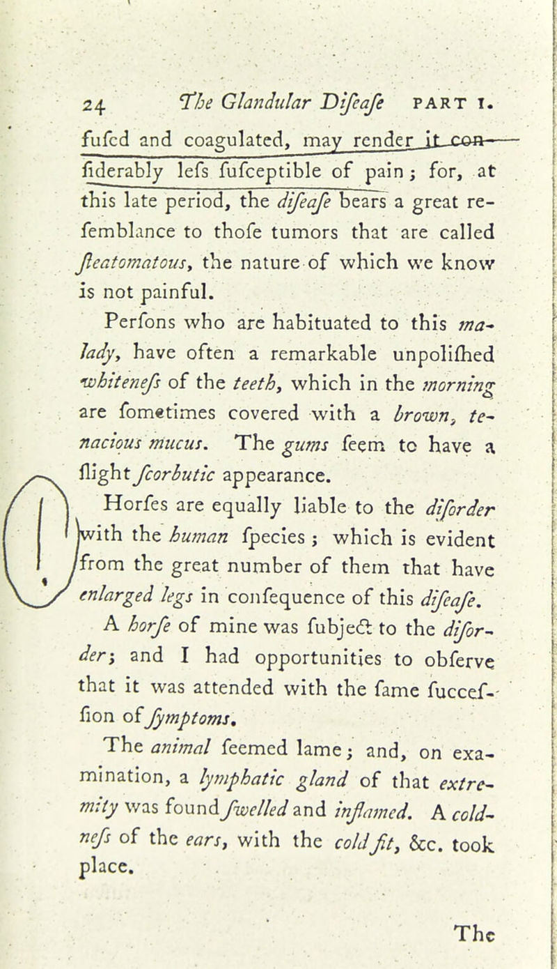 fufcd and coagulated, may render Jj_jcu»a— liderably lefs fufceptible of pain; for, at this late period, the difeafe bears a great re- femblance to thofe tumors that are called featomatousy the nature of which we know is not painful. Perfons who arc habituated to this ma-- Jadjy have often a remarkable unpolifhed ivhttenefs of the teethy which in the morning are fometimes covered with a brown^ te- nacious mucus. The gums feem to have a flight fcorbutic appearance. Horfes are equally liable to the diforder ith the human fpecies ; which is evident from the great number of them that have enlarged legs in confequence of this difeafe. A horfe of mine was fubjecfi to the difor- der-y and I had opportunities to obfervc that it was attended with the fame fuccef-- fion offymptoms. The animal feemed lame; and, on exa- mination, a lymphatic gland of that extre- mity was foundfnuelled and inflamed. A cold- nefs of the ears, with the coldfit, &c. took place. The