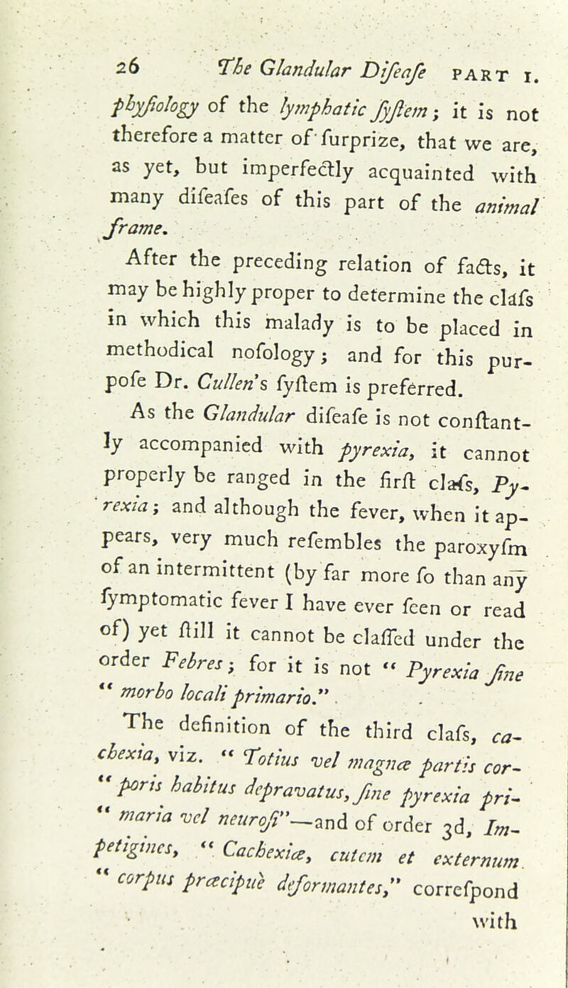 fbyfology of the lymphatic fyftem; it is not therefore a matter of furprize, that we are, as yet, but imperfectly acquainted ivith many difeafes of this part of the animal frame. After the preceding relation of fads, it may be highly proper to determine the cldfs in which this malady is to be placed in methodical nofology j and for this pur- pofe Dr. Cullen\ fyftem is preferred. As the Glandular difeafe is not conftant- ly accompanied with pyrexia, it cannot properly be ranged in the firfl clafs, Py- •rexia; and although the fever, when it ap- pears, very much refembles the paroxyfm of an intermittent (by far more fo than any fymptomatic fever I have ever fcen or read of) yet flill it cannot be clafTcd under the order Febres, for it is not - Pyrexia fne * * morbo locali primario. The definition of the third clafs, ca- chexia, viz. '< Totius vel magna partis cor- ports habitus dcpravatus, fine pyrexia pri- - maria -vel neurof'-^nd of order 3d, Im- fetigincs, « Cachexia, cutcm et externum  corpus prcecipu} dformantes;' correfpond with