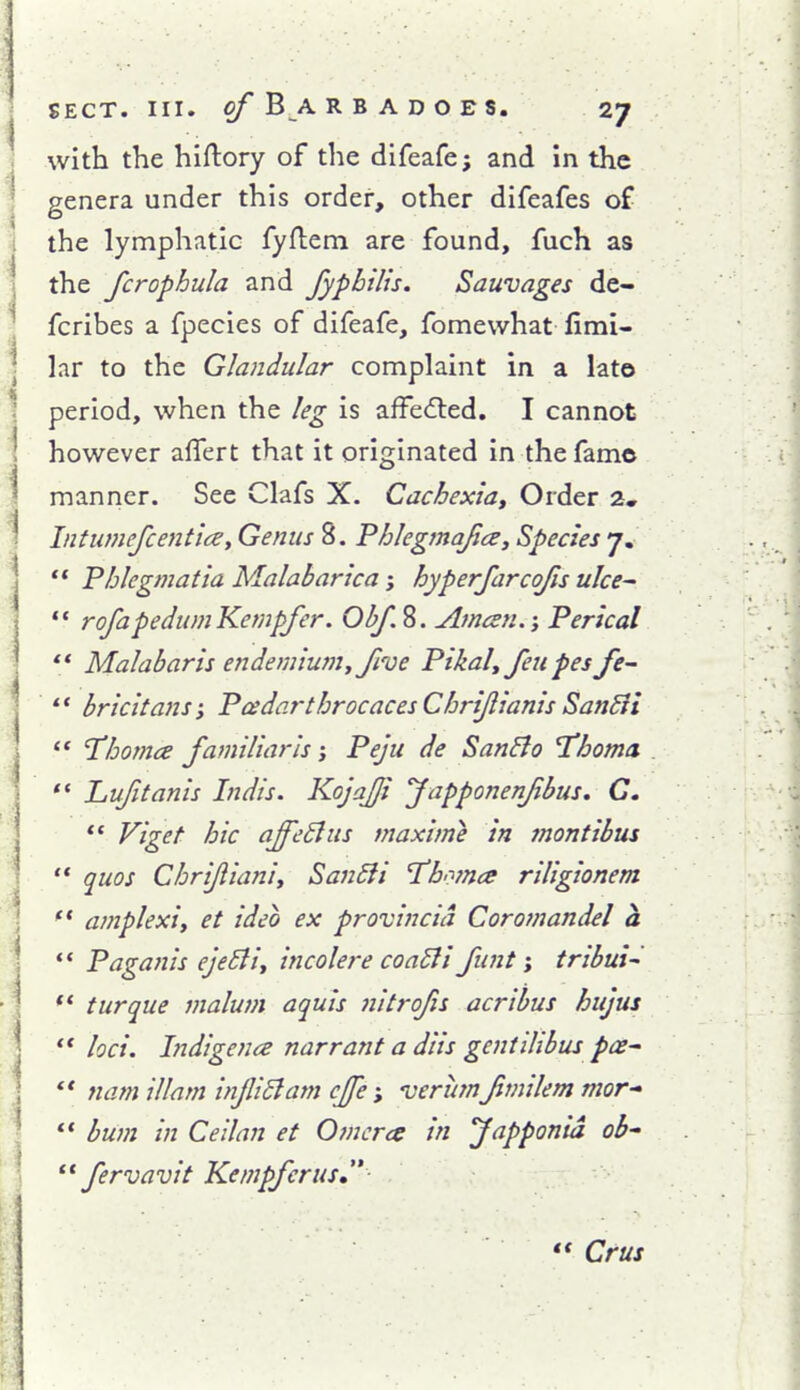 with the hiftory of the difeafej and In the genera under this order, other difeafes of the lymphatic fyflem are found, fuch as the fcrophula and fypbiUs. Sauvages de- fcribes a fpecies of difeafe, fomewhat firai- lar to the Glandular complaint in a lato period, when the leg is affedled. I cannot however aflert that it originated in the fame manner. See Clafs X. Cachexiat Order 2, Intumefcentice, Genus 8. Phlegmafice, Species 7.  Phlegmatia Malabarica; hyperfarcojis ulce^ ** rofapedum Kempfer. Amcen.; Perical  Malabar is endemiumyfive Pikal, feu pes Je-  bricitans; Pcedarthrocaces Chrijlianis Sandii '* Thotnce familiar Is; Peju de SanElo Thoma *' Luftanis Indis. Kojafji Japponenfibus* C.  Viget hie affeBus maxime in montibus '* quos Chrijlianiy San6ii I'bomce riligionem '* amplexiy et ideo ex provincid Coromandel a ** Paganis eje^iy incolere coa6li funt; tribui- ** turque malum aquis nitrofis acribus hujus ** loci. Indigence narrant a diis gent Hi bus pce^ *' nam illam infiBam cjfe I'erum fmilem mor  bum in Ceilan et Omcrcs in fapponid ob fervavit Kempfcrus  Crus