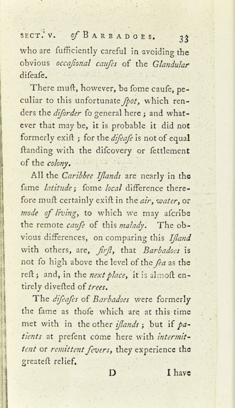 who are fufficiently careful in -avoiding the obvious occajional caiifes of the Glandular difeafe. There muft, however, be fome caufe, pe- culiar to this unfortunate Jpot, which ren- ders the diforder fo general here j and what- ever that may be, it is probable it did not formerly exirt: j for the difeafe is not of equal ftanding with the difcovery or fettlement of the colony. All the Caribbee IJlands are nearly in the fame latitude; fome local difference there- fore mufl certainly exift in the ^/V, laater, or mode of living, to which we may afcribe the remote caife of this malady:^ The ob- vious differences, on comparing this I/latid with others, are, frf, that Barbadoes is not fo high above the level of the fea as the reflj and, in the nextplace, it is ahriofl: en- tirely divefled of trees. The difeafes of Barbadoes were formerly the fame as thofe which are at this time met with in the other iflands ; but if pa^ tients at prefent cOme here with intermit^ tent or remittent fevers, they experience the greatefl relief, D I have