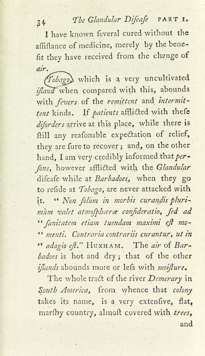 I have known feveral cured without the affiftance of medicine, merely by the bene- fit they have received from the change of air. ^ (Toba^ which is a very uncultivated i/lanTwhtn compared with this, abounds with fevers of the remittent and intermit^ tent kinds. If patients afflided with thefc diforders arrive at this place, while there is ftill any reafonable expeftation of relief, they are fure to recover; and, on the other hand, I am very credibly informed that per Jons, however afflifted with, the Glandular difeafe while at Barbadoes,, when they go to refide at T'obago, are never attacked with it. ** Non foUim in morbis curandiipluri-. miim valet atmofphcera coiifideratiot fed ad fanitatcm etiam tuendam maximi ejl 7no- *' menti. Contraria contrarils curanturt ut in  adagio eji. Huxham. The air of Bar^ badoes is hot and dry; that of the other ijlands abounds more or lefs with inoijlure. The whole tradt of the river Demerary in South America^ from, \yhence that colony takes Its name, is a very cxtcnfive, flat, marfhy country, almofl covered with trees, and