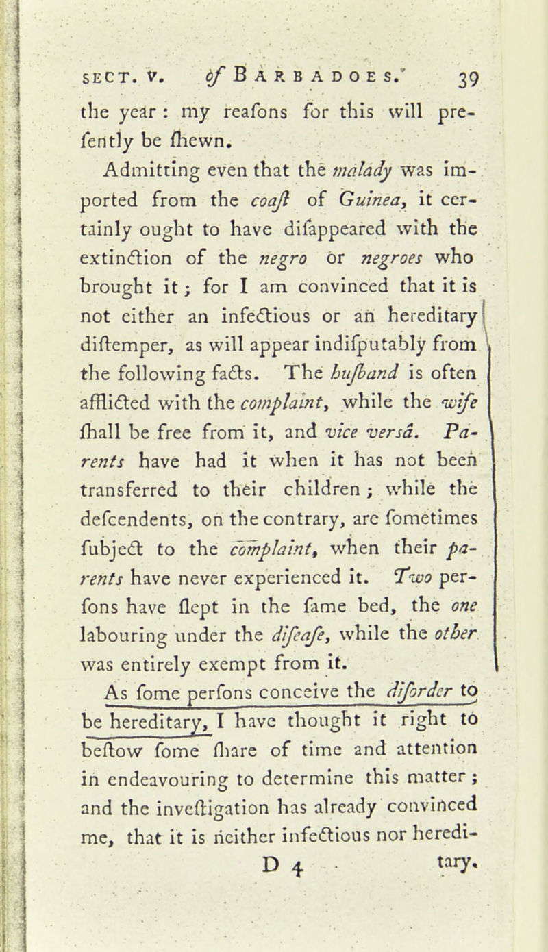 the year : my reafons for this will pre- fers tly be fhewn. Admitting even that the malady was im- ported from the coajl of Guinea, it cer- tainly ought to have difappeared with the extinction of the negro or negroes who brought it; for I am convinced that it is not either an infectious or an hereditary diftemper, as will appear indifputably from the following fa6ts. The hujband is often afflicted with the complainty while the nolfe fhall be free from it, and vice versa. Fa- rents have had it when it has not been transferred to their children; while the defcendents, on the contrary, are fometimes fubjeCt to the complaintt when their pa- rents have never experienced it. Tivo per- fons have flept in the fame bed, the one labouring under the difcafe, while the other. was entirely exempt from it. As fome perfons conceive the difordcr to be hereditary, I have thought it right to beftow fome fliare of time and attention in endeavouring to determine this matter ; and the invcftigation has already convinced me, that it is neither infectious nor heredi- D 4 tary.