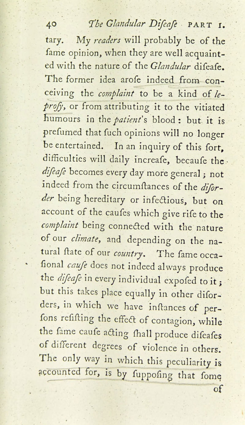 tary. My readers will probably be of the fame opinion, when they are well acquaint- ed with the nature of the Glandular difeafe. The former idea arofe indeed from con- ceiving the complaint to be a kind of le- frofyy or from attributing it to the vitiated humours in patient's, blood: but it is prefumed that fuch opinions will no longer be entertained. In an inquiry of this fort, difficulties will daily increafe, becaufe the.' difeafe becomes every day more general; not indeed from the circumftances of the difor- der being hereditary or infedious, but on account of the caufes which give rife to the complaint being connedted with the nature of our climate, and depending on the na- tural ftate of our country. The fame occa- * fional caufe does not indeed always produce the difeafe in every individual expofed to it; but this takes place equally in other difor- ders, in which we have inflances of per- fons refifling the cffeft of contagion, while the fame caufe afting (hall produce difcafes of different degrees of violence in others. The only way in which this peculiarity is accounted for, is by fuppofing that fomq