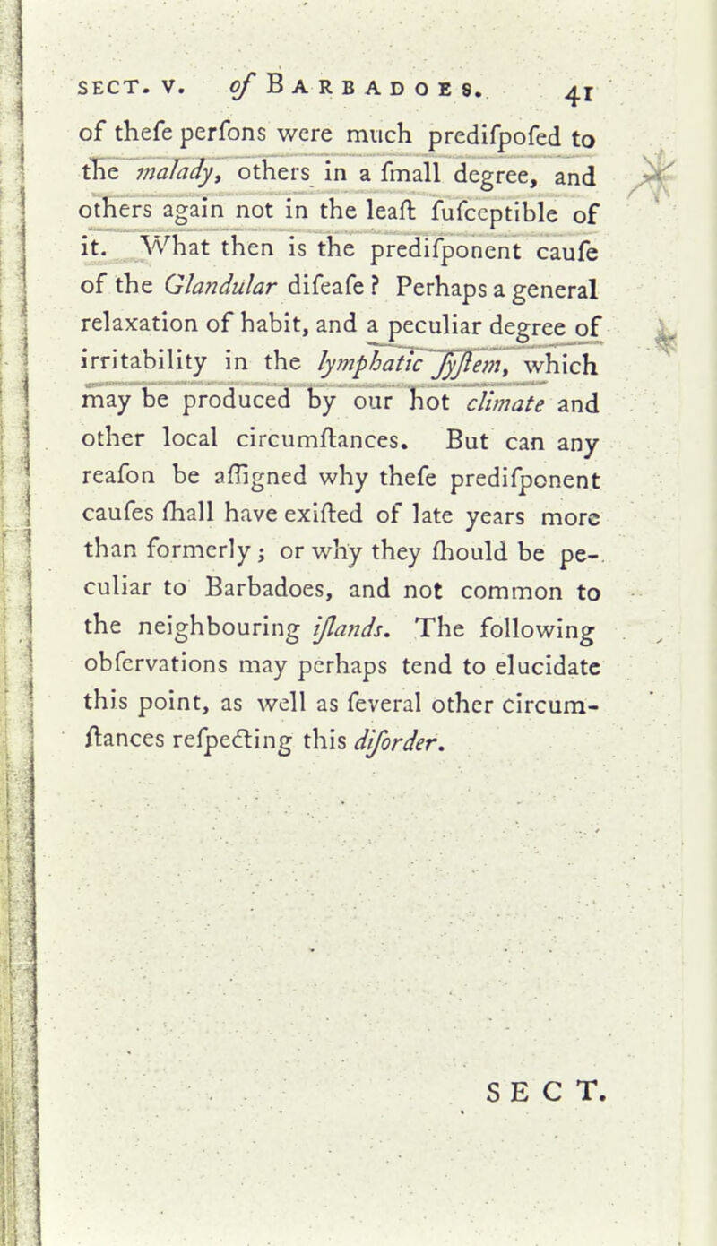 of thefe perfons were much predifpofed to the 7nalady, others in a fmall degree, and others again not in the leaft fufceptible of it. What then is the predifponent caufe of the Glandular difeafe ? Perhaps a general relaxation of habit, and a peculiar degree of irritability in the lymphanTJ^em, \w\\\ch. may be produced By our Tiot climate and other local circumftances. But can any reafon be afUgned why thefe predifponent caufes (hall have exlfted of late years more than formerly j or why they fhould be pe- culiar to Barbadoes, and not common to the neighbouring ijlafids. The following obfervations may perhaps tend to elucidate this point, as well as feveral other circum- Aances refpedling this diforder. SECT.