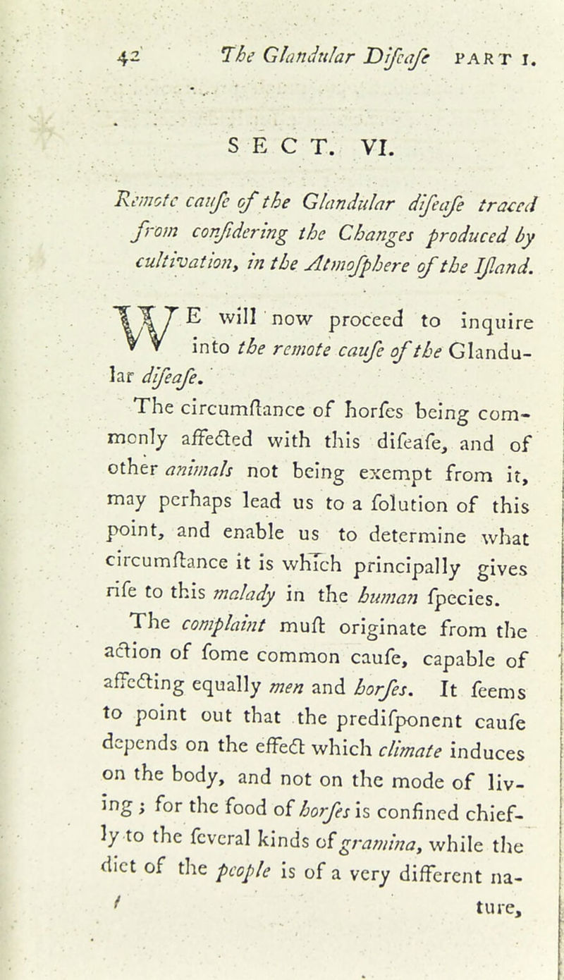 S E C T. VI. Remote caiife of the Glandular difeafe traced from corjldering the Changes produced by cultivationy in the Atmofphere of the If and. WE will now proceed to inquire into the remote caufe of the Glandu- lar difeafe.' The circumflance of horfcs being com- monly affedled with this difeafe, and of other animals not being exempt from it, may perhaps lead us to a folution of this point, and enable us to determine what circumftance it is which principally gives rife to this malady in the human fpecies. The complaint mufl: originate from the ac'^ion of fome common caufe, capable of ' affcdling equally men and horfes. It feems to point out that the predifponent caufe | depends on the effed which climate induces on the body, and not on the mode of liv- ing ; for the food of horfes is confined chief- ly to the fcveral kinds ofgramina, while the diet of the people is of a very different na- ture, ;