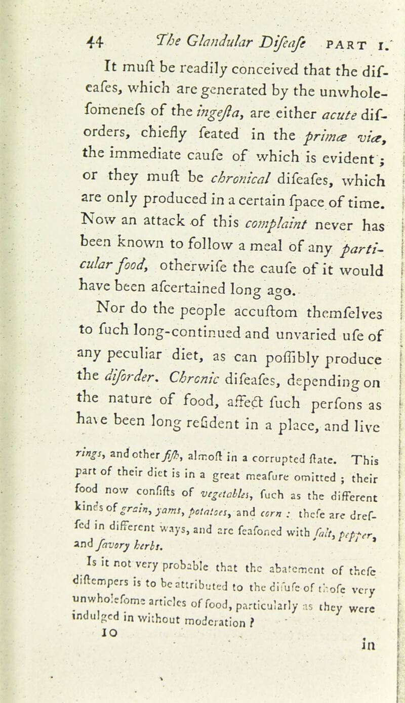 It muH: be readily conceived that the dif- eafes, which arc generated by the unwhole- fomenefs of the ingefla, are either acute dif- orders, chiefly feated in the primes via, the immediate caufe of which is evident; or they muft be chronical difeafes, which are only produced in a certain fpace of time. Now an attack .of this complaint never has been known to follow a meal of any parti^ cular foody otherwife the caufe of it would have been afcertained long ago. Nor do the people accuftom themfelves to fuch long-continued and unvaried ufe of any peculiar diet, as can poffibly produce thtdiforder, CW;V difeafes, depending on the nature of food, affedl fuch perfons as ha\e been long refident in a place, and live rings, and other//., alrroU in a corrupted rtatc. This part of their diet is in a great meafure omitted ; their food now confifts of vig.icbhs, fuch as the different kinc?s of cr.^/n, yams, potatoes, zni corn : thcfe are dref- fcd in different ways, and arc fcafoncd v^hh filt, p.-pj-.r and favory kerbs. ' * Is it not very probable that the abarcmcnt of thcfc diftcmpers is to be attributed to the difufc of ti-.ofc very i^nwhoIcfl,m= articles of food, particularly .5 they were indulged in without moderation ?  10 . in