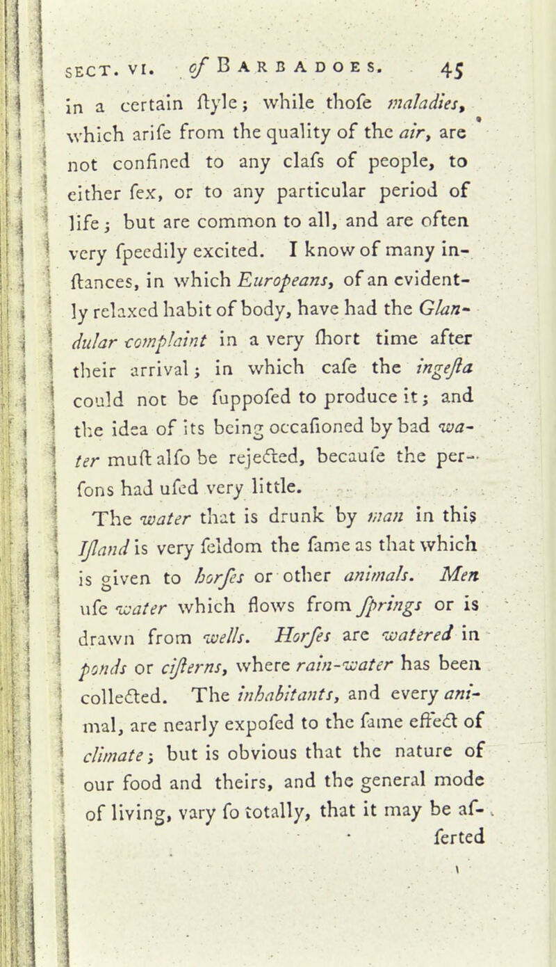 Vina certain ftyle; while thofe maladies, ^ which arife from the quality of the airy arc \ not confined to any clafs of people, to \ either fex, or to any particular period of ^ life but are common to all, and are often \ very fpecdily excited. I know of many in- t ftances, in \vh.iQ\i Europeansy ofancvident- i ly relaxed habit of body, have had the Glan- 1 dular €omp!aint in a very (hort time after ! their arrival j in which cafe the ingejla \ could not be fuppofed to produce it; and I the idea of its being occafioned by bad iva- ; ter muftalfobe rejected, becaufe the per- \ fons had ufcd very little. 1 The water that is drunk by man in this ! IJland is very feldom the fame as that which ^ is given to horfes or other animals. Men \ ufc nvater which flows from fprings or is drawn from ivells. Horfes are watered in ponds or cijlernsy where rain-ivater has been ; collected. The inhabitantsy and every ani- Imal, are nearly expofed to the fame efied of climate \ but is obvious that the nature of i our food and theirs, and the general mode \ of living, vary fo totally, that it may be af- . • ferted