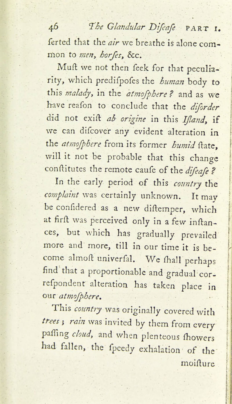 ferted that the air we breathe is alone com- mon to men^ horfes. Sec. Muft we not then feek for that peculia- rity, which predifpofes the human body to this maladyy in the atmofphere ? and as we have reafon to conclude that the diforder did not exift ab origine in this IJlandy if we can difcover any evident alteration in the atmofphere from its former hwnid (late, will it not be probable that this change conftitutes the remote caufe of the difeafe ? In the early period of this country the complaint was certainly unknown. It may be confidered as a new diftemper, which at firfl was perceived only in a few inftan- ces, but which has gradually prevailed ' more and more, till in our time it is be- come almoft univerfal. Wc /hall perhaps find that a proportionable and gradual cor- refpondent alteration has taken place in our atmofphere. This country was originally covered with trees ; rain was invited by them from every pafllng cloud, and when plenteous fhowcrs had fallen, the fpcedy exhalation of the moifturc
