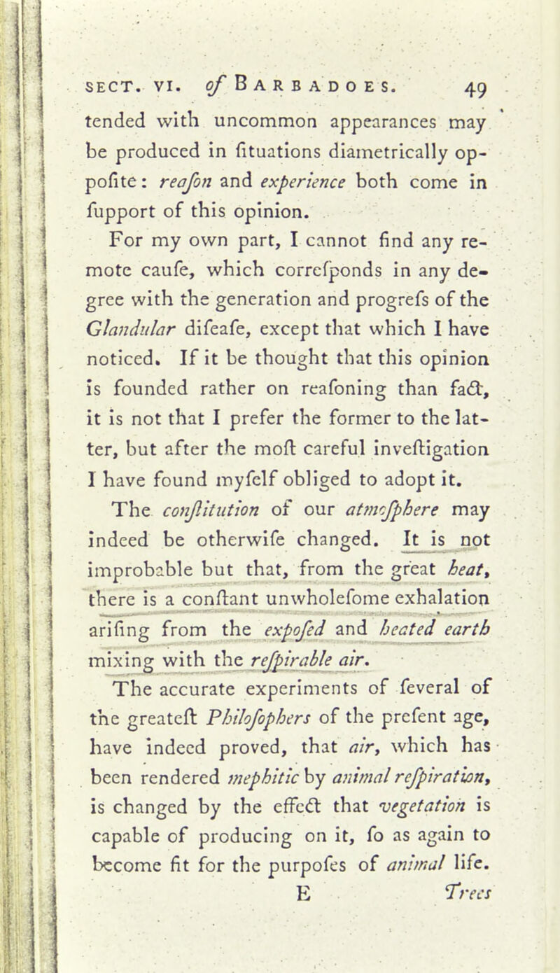 tended with uncommon appearances may be produced in fituations diametrically op- pofite: reajon and experience both come in fupport of this opinion. For my own part, I cannot find any re- mote caufe, which correfponds in any de- gree with the generation and progrefs of the Glandular difeafe, except that which I have noticed. If it be thought that this opinion is founded rather on reafoning than fa<3:, it is not that I prefer the former to the lat- ter, but after the moft: careful inveftigation 1 have found myfelf obliged to adopt it. The conjlitution of our atmcfphere may indeed be otherwife changed. It is not improbable but that, from the great heatt there is a conflant unwholefome exhalation arifing from the expofed and heated earth mixing with the rejpirable air. The accurate experiments of feveral of the greateft Philojophers of the prcfent age, have indeed proved, that airy which has been rendered mephitic by animal refpirationy is changed by the efFcd: that 'vegetation is capable of producing on it, fo as again to become fit for the purpofes of animal life. E Trees