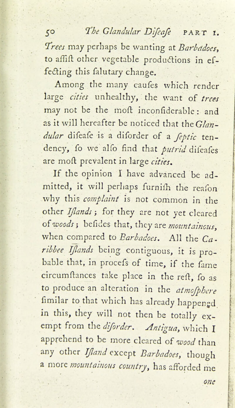 I'rees may perhaps be wanting at Barbddoes^ to aflifl: other vegetable produdions in ef- fe(fllng this falutary change. Among the many caufes which render large cities unhealthy, the want of trees may not be the moft inconfiderablc: and as it will hereafter be noticed that theGA7«- dular difeafe is a diforder of a fcptic ten- dency, fo we alfo find that putrid diitT^^cs are moft prevalent in large cities. If the opinion i have advanced be ad- mitted, it will perhaps furnilli the reafon why this complaint is not common in the other JJlands j for they are not yet cleared woods i befides that, they are mountai?icus, when compared to Barbadoes. All the Ca- ribbee JJlands being contiguous, it is pro- bable that, in procefs of time, if the fame circumftances take place in the rert:, fo as to produce an alteration in the atmcfphere fimilar to that which has already happened in this, they will not then be totally ex- empt from tlie diforder. Antigua^ which I apprehend to be more cleared of loood than any other Jfand except Barbadoes, though a more mountainous country, has afforded me one