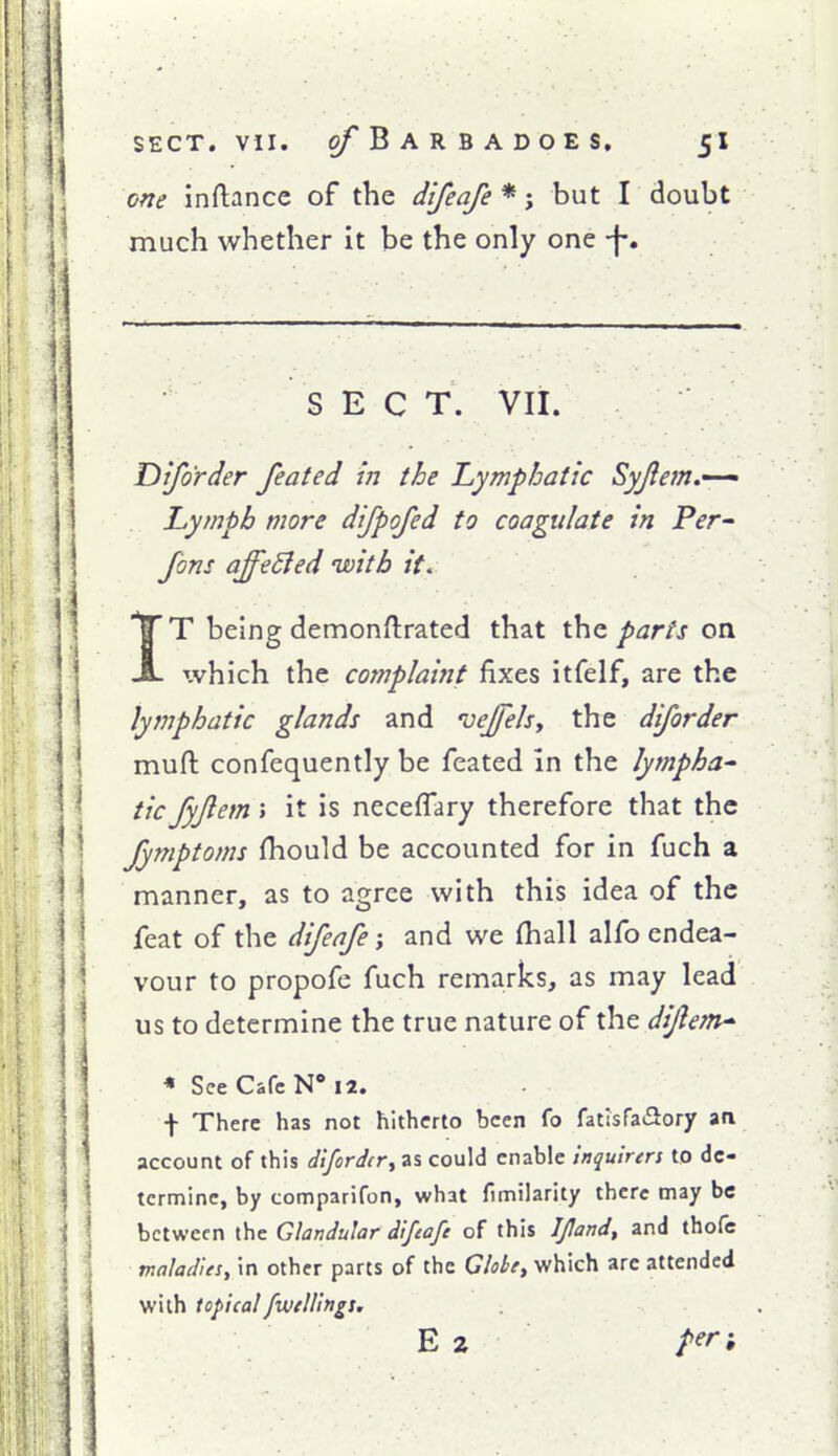 one inftance of the difeafe*-, but T doubt much whether it be the only one -f-. SEC T. Vli. Difo'rder feated in the Lymphatic Syjletn.^ Lymph more difpofed to coagulate in Per Jons affected with it< IT being demonftrated that the parts on xvhich the complaint fixes itfelf, are the lymphatic glands and vejfelsy the diforder muft confequently be feated In the lympha^ tic fyjiem; it is neceffary therefore that the Jymptoms fhould be accounted for in fuch a manner, as to agree with this idea of the feat of the difeafe; and we fhall alfo endea- vour to propofe fuch remarks, as may lead us to determine the true nature of the di/lem^ * See Cafe N* 12. f There has not hitherto been fo fatisfaSory an account of this diforder^ as could enable inquirers to de- termine, by comparifon, what fimilarity there may be between the Glandular difeafe of this Ifland, and thofe maladies, in other parts of the Globty which are attended with topicalfwtlUngs. E 2 per-.