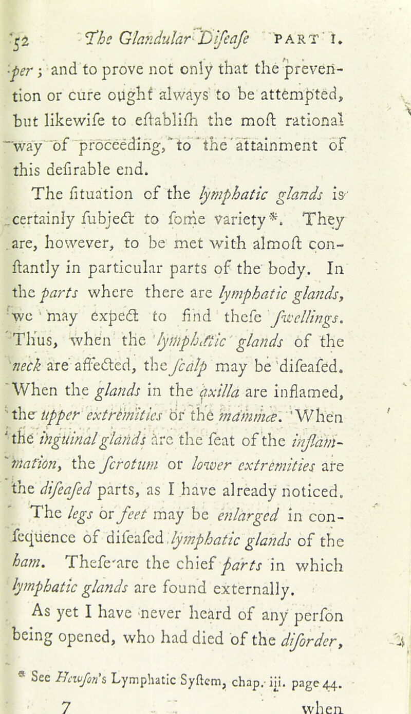 •pr; and to prove not only that the preven- tion or cure ought always to be attempted, but likewife to efiablifh the moft rational way of proceeding, to ' the' attainment of this defirable end. The fituation of the lymphatic glands iw ..certainly fubjed: to fonie variety*. They are, however, to be met with almoft con- ftantly in particular parts of the body. In the farts where there are lymphatic glandsy 'wo ' may exj3ed to find iho^Q fwellings. '■'Thus, when the 'ly^nphittic glands of the 7ieck are affeded, the fcdlp miy be'difeafed. 'When the glands in th^ '^xilla are inflamed, the Upper' extremities or th^ ma'mmcs. When '■t\itihgiiinalglands are the feat of the infidm- mationy the Jcrotum or loiver extremities ai-e int difeafed parts, as I have already noticed. The legs or feet may be enlarged in con- fequence of diitVikdi .lymphatic glands of the ham. Thefe-are the chief parts in which lymphatic glaJids are found externally. As yet I have never heard of any perfon being opened, who had died of the difordery See Hcwfon's Lymphatic Syftcm, chap.-in. page 44.