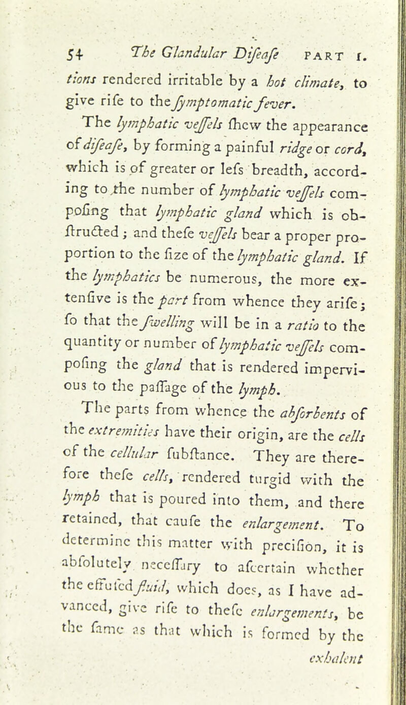 tlons rendered irritable by a hot climate, to give rife to xhtfymptomaticfever. The lymphatic vejels fhcw the appearance difeafe, by forming a painful ridge or cord, which is of greater or lefs breadth, accord- ing to^tfae number of lymphatic vejfels com- pofmg that lymphatic gland which is oh- ftruded ; and thefe vejfels bear a proper pro- portion to the fize of the lymphatic gland. If the lymphatics be numerous, the more ex- tenfive is the /^7r/from whence they arife; fo that thz fwelling will be in a ratio to the quantity or number of lymphatic vejels com- pofmg the gland that is rendered impervi- ous to the paffage of the lymph. The parts from whence the ahforbents of the extre?nitics have their origin, are the cells of the cellular fubflance. They are there- fore thefc Cd-Z/r, rendered turgid with the lymph that is poured into them, and there retained, that caufe the enlargement. To determine this matter with precifion, it is abfolutely nscc/Tary to afccrtain whether thecftufcd/W, which docs, as 1 have ad- vanced, give rife to thefc enlargements, be the fame ;'.s that which is formed by the exhalcnt