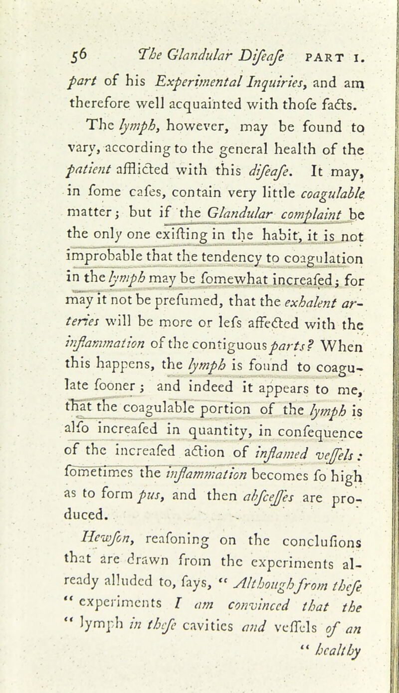 part of his Experimental Inquiries, and am therefore well acquainted with thofe fafts. The lymphi however, may be found to vary, according to the general health of the patient afflicted with this difeafe. It may, in fome cafes, contain very little coagulable. matter \ but if the Glandular^ complaint be the only one exifting in the habit, it is not improbable that the tendency to coagulation in the may be fomewhat increafed^ for niay it not be prefumed, that the exhalejit ar- teries will be more or lefs affedicd with the infamjnaiion of the contiguous^^r//? When this happens, the lymph is found to coagu- late fooner 3 and indeed it appears to me, t^^^^^ coagulable portion of the lymph is alfo increafed in quantity, in confequence of the increafed action of inflamed veffels : ^^€lix^zi\^z infammation becomes fo high as to form pus, and then ahfcefjes are pro- duced. Hewfony reafoning on the conclufions that are drawn from the experiments al- ready alluded to, fays,  Althoughfrom thefe  experiments I am convinced that the lymph in thfe cavities and vcfTcls of an  healthy