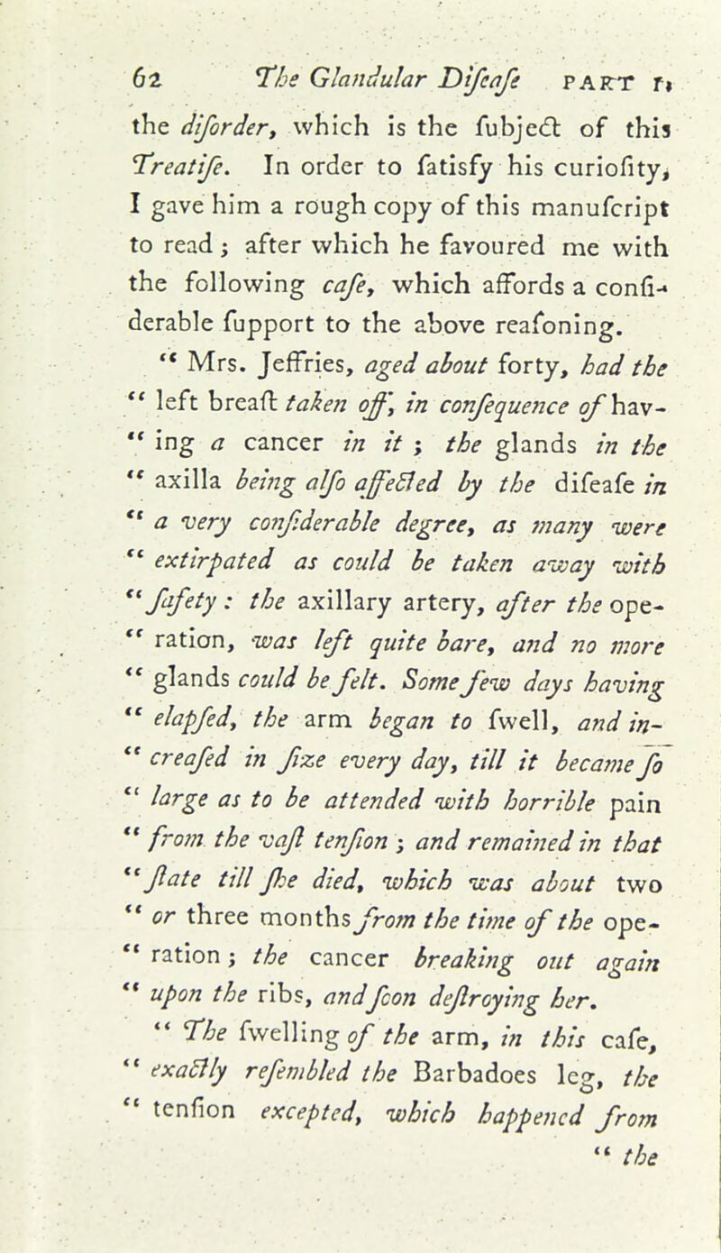 the dlforder, which is the fubje<5l of this Treatife. In order to fatisfy his curiofityj I gave him a rough copy of this manufcript to read; after which he favoured me with the following cafey which affords a confi-* derable fupport to the above reafoning. ** Mrs. Jeffries, aged about forty, had the ** left breaft take?i off] in confeque?Jce qfh^v-  ing a cancer m it ; the glands in the *' axilla bei?ig alfo affeSled by the difeafe in  a very co?7f:derable degree, as many were extirpated as could be taken aivay with Safety : the axillary artery, after the ope-  ration, was left quite bare, and no more glands could be felt. Somefew days having *' elapfed, the arm began to fwell, and in-  creafed in fize every day, till it becamefh *' large as to be attended with horrible pain *' fro7n the vafl tenfion ; and remained in that fate till fie died, which was about two ** or three months from the time of the ope-  ration; the cancer breaking out again ** upon the ribs, andfcon defraying her,  The (wdVing of the arm, in this cafe, • exa£lly refmbled the Barbadoes leg, the • tenfion excepted, which happened from  the