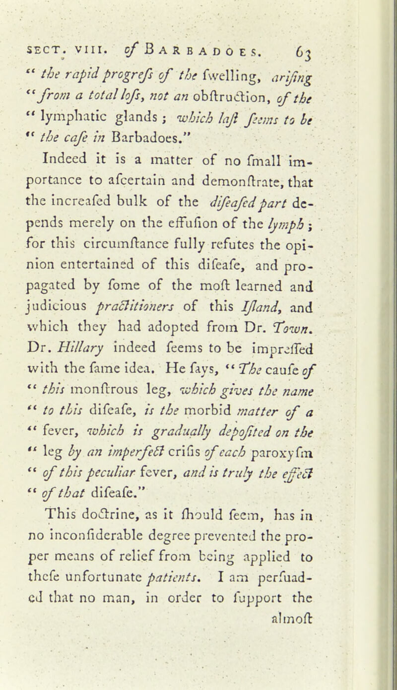  the rapidprogrefs of the fwelling, arlfmg ^' from a total lofs, ?iot an obftrudion, of the  lymphatic glands ; which laji ferns to be  the cafe in Barbadoes. Indeed it is a matter of no fmall im- portance to afcertain and demonftrate, that the increafed bulk of the dfeafcdpart de- pends merely on the effufion of the lymph j for this circumftance fully refutes the opi- nion entertained of this difeafe, and pro- pagated by fome of the mofl: learned and judiLious praclltioners of this I/land^ and which they had adopted from Dr. Town. Dr. Hillary indeed feems to be imprelTed with the fame idea. He fays, ** T^he caufe of *' this monfcrous leg, which gives the ?iame '* to this difeafe, is the morbid matter of a ** fever, which is gradually depofted on the *' leg by an imperfe6i crifis 0/each paroxyfin ** of this peculiar fever, and is truly the efeci  of that difeafe. This do^lirine, as it fhould feem, has in no inconfiderable degree prevented the pro- per means of relief from being applied to thcfe unfortunate patients. I am perfuad- cd that no man, in order to fupport the almoH: