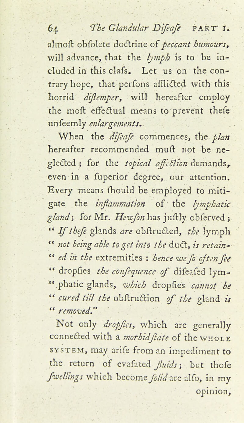 almoft obfolete dodtrine of peccant humours, will advance, that the lymph is to be in- cluded in this clafs. Let us on the con- trary hope, that perfons afflldted with this horrid dijlemper, will hereafter employ the moft effectual means to prevent thefe Mn^ttmly enlargef7ients. When the difeafe commences, the plan hereafter recommended muft not be ne- gledled ; for the topical aff'tSIion demands, even in a fuperior degree, our attention. Every means fhould be employed to miti- gate the infanimation of the lymphatic gland; for Mr. Heivfon has juflly obferved j ** If thefe glands are obftrudled, the lymph ** Jiot being able to get into the ducfl, is retain-  ed in the extremities : hence ivefo often fee  dropfies the confluence of difeafed lym- .phatic glands, ^vohich dropfies cannot be *' cured till the obArudion of the gland is removed  Not only dropfcsy which are generally conneded with a morbid fate of the whole SYSTEM, may arife from an impediment to the return of evafated/tt/^j; but thofe fwellings which become folidzrz alfo, in my opinion.