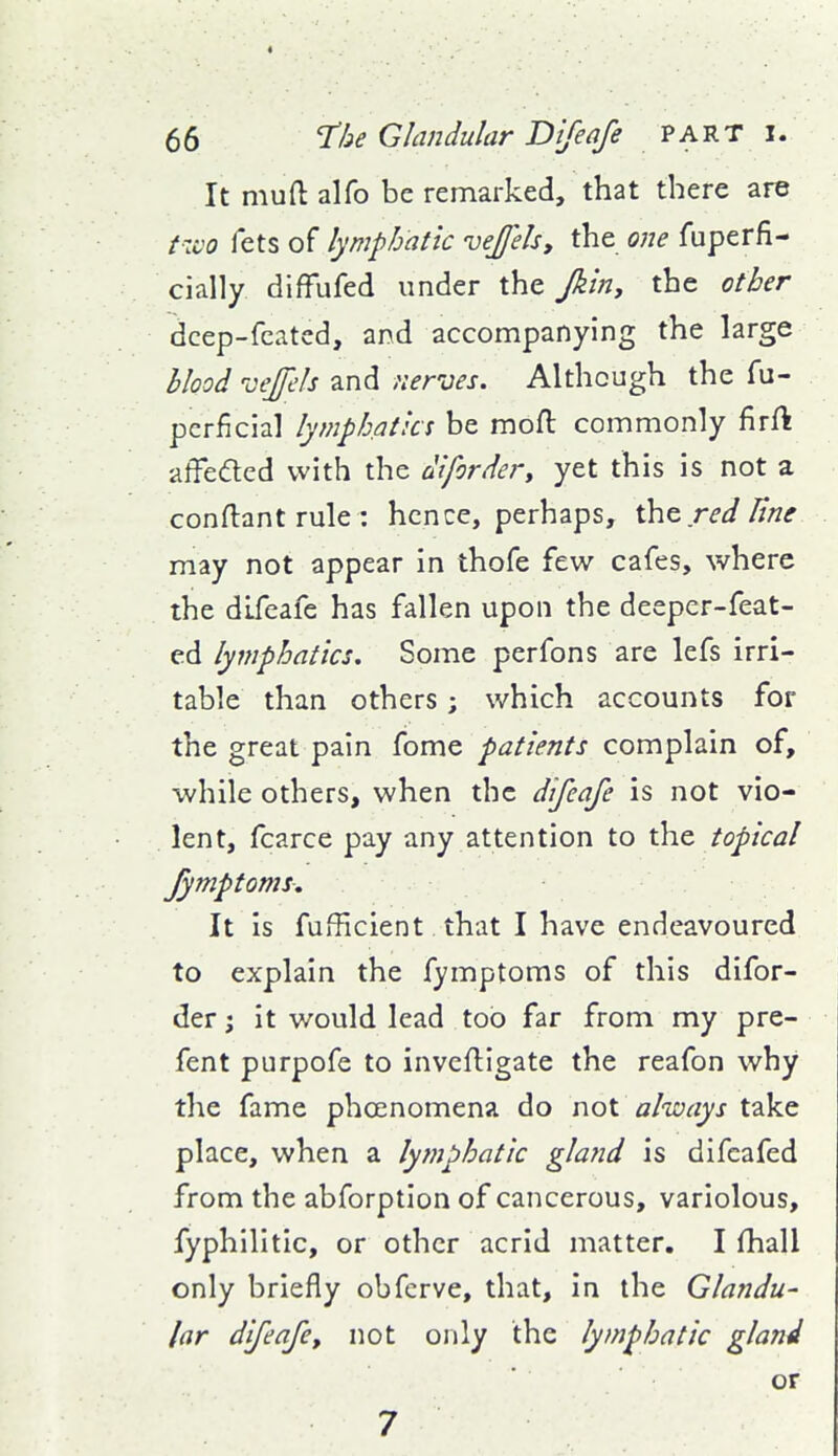 It muft alfo be remarked, that there are two fets of lymphatic vejjelsy the one fuperfi- cially diffufed under x\\z Jkin, the other dcep-fcatcd, and accompanying the large Hood vejfels and nerves. Although the fu- pcrficial lymphatics be mofl: commonly firft affeded with the difordery yet this is not a conftant rule : hence, perhaps, ih^redHne may not appear in thofe few cafes, where the difeafe has fallen upon the deeper-feat- ed lymphatics. Some perfons are lefs irri- table than others; which accounts for the great pain fome patients complain of, while others, when the difeafe is not vio- lent, fcarce pay any attention to the topical fymptoms. It is fufficient that I have endeavoured to explain the fymptoms of this difor- der; it would lead too far from my pre- fent purpofe to inveftigate the reafon why the fame phoenomena do not always take place, when a lymphatic gland is difcafed from the abforption of cancerous, variolous, fyphilitic, or other acrid matter, I fhall only briefly obfcrve, that, in the Glandu- lar dfeafe, not only the lymphatic gland or 7