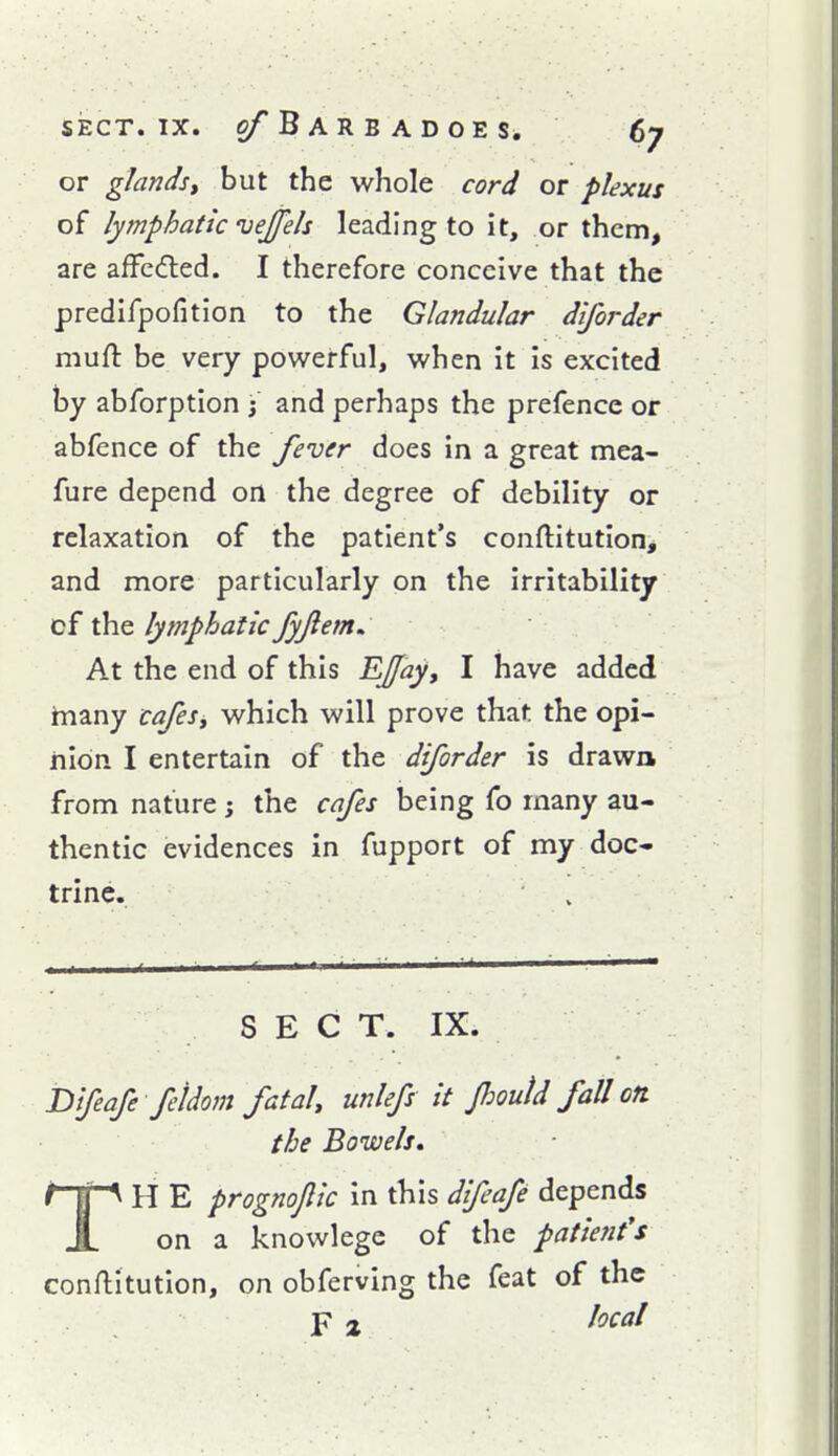 or glands^ but the whole cord or plexus of lymphatic vejjels leading to it, or them, are afFcdled. I therefore conceive that the predifpofition to the Glandular diforder mufl: be very powerful, when it is excited by abforption j and perhaps the prefence or abfence of the fever does in a great mea- fure depend on the degree of debility or relaxation of the patient's conftitutioHj and more particularly on the irritability cf the lymphatic fyjlem. At the end of this Effay, I have added hiany cafesy which will prove that the opi- nion I entertain of the diforder is drawn from nature; the cafes being fo many au- thentic evidences in fupport of my doc- trine. SEC T. IX. nifeafe feldom fatal, unlefs it Jhoutd fall on. the Bowels, TH E prognoflic in this difcafe depends on a knowlege of the patient's conftitution, on obferving the feat of the