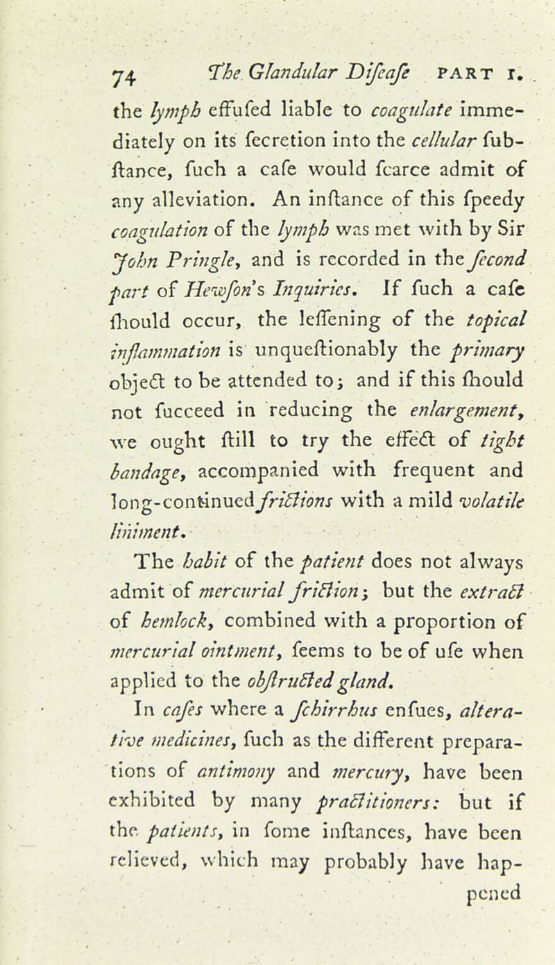 the lymph efFufed liable to coagulate imme- diately on its fecretion into the cellular fub- ftance, fuch a cafe would fcarce admit of any alleviation. An inflance of this fpeedy coagulation of the lymph was met with by Sir John Pringky and is recorded in the fecond part of HeiDfons Inquiries. If fuch a cafe fliould occur, the lefTening of the topical inflammation is unqueftionably the primary objefl to be attended to; and if this fhould not fucceed in reducing the enlargement, we ought ftill to try the effed: of tight bandage, accompanied with frequent and long-continued fri^lions with a mild volatile liniment. The habit of the patient does not always zdmit of mercurial friBion; hut extraSl of hemlock, combined with a proportion of mercurial ointment, feems to be of ufe when applied to the obJlruBedgland. In cafes where a /chirrhus enfues, altera- tive medicines, fuch as the different prepara- tions of antimony and mercury, have been exhibited by many praBitioncrs: but if the patients, in fome inftances, have been relieved, which may probably have hap- pened
