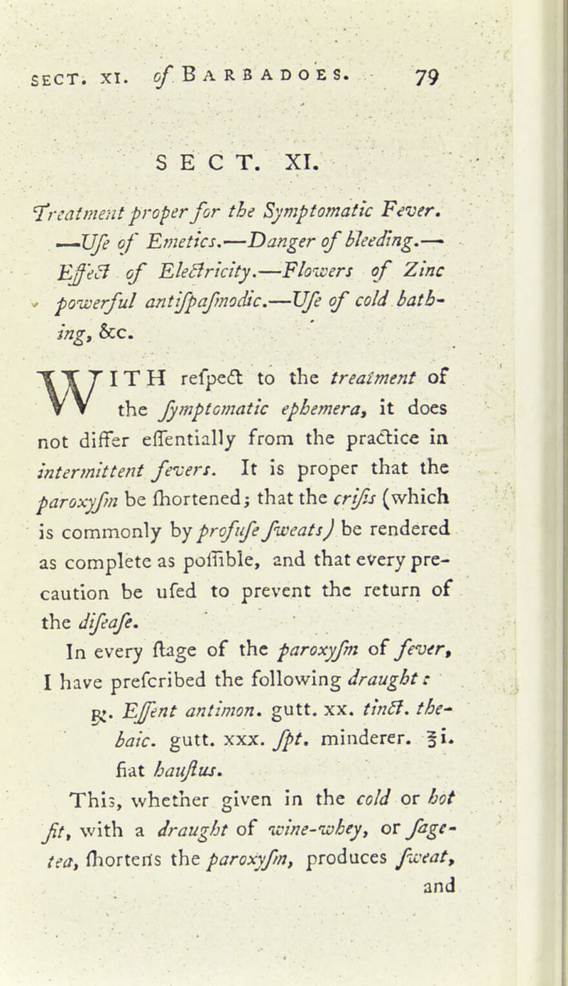 S E C T. XI. 'Treatment proper for the Symptomatic Fever, '-'Ufe of Emetics.—Danger of bleeding.— Effe^ of EleBricity.—Floivers of Zinc ' poiverful antifpafmodic.—Ufe of cold bath- ing, &c. WITH refpedt to the treatment of the fymptomatic ephemera, it docs not differ effentlally from the practice in intermittent fevers. It is proper that the paroxyfm be fhortenedj that the crifs (which is commonly prof ufe fiveats) be rendered as complete as poffible, and that every pre- caution be ufed to prevent the return of the difeafe. In every ftage of the paroxyfm of fever, I have prefcribed the following draught: pj. EJfent antimon. gutt. xx. tiridl. the^ haic. gutt. XXX. fpt, minderer. f i. fiat haiijius. This, whether given in the cold or hot fit, with a draught of ivine-ivhey, or fage- tea, fhorteris the paroxyfm, produces f^'eat, and