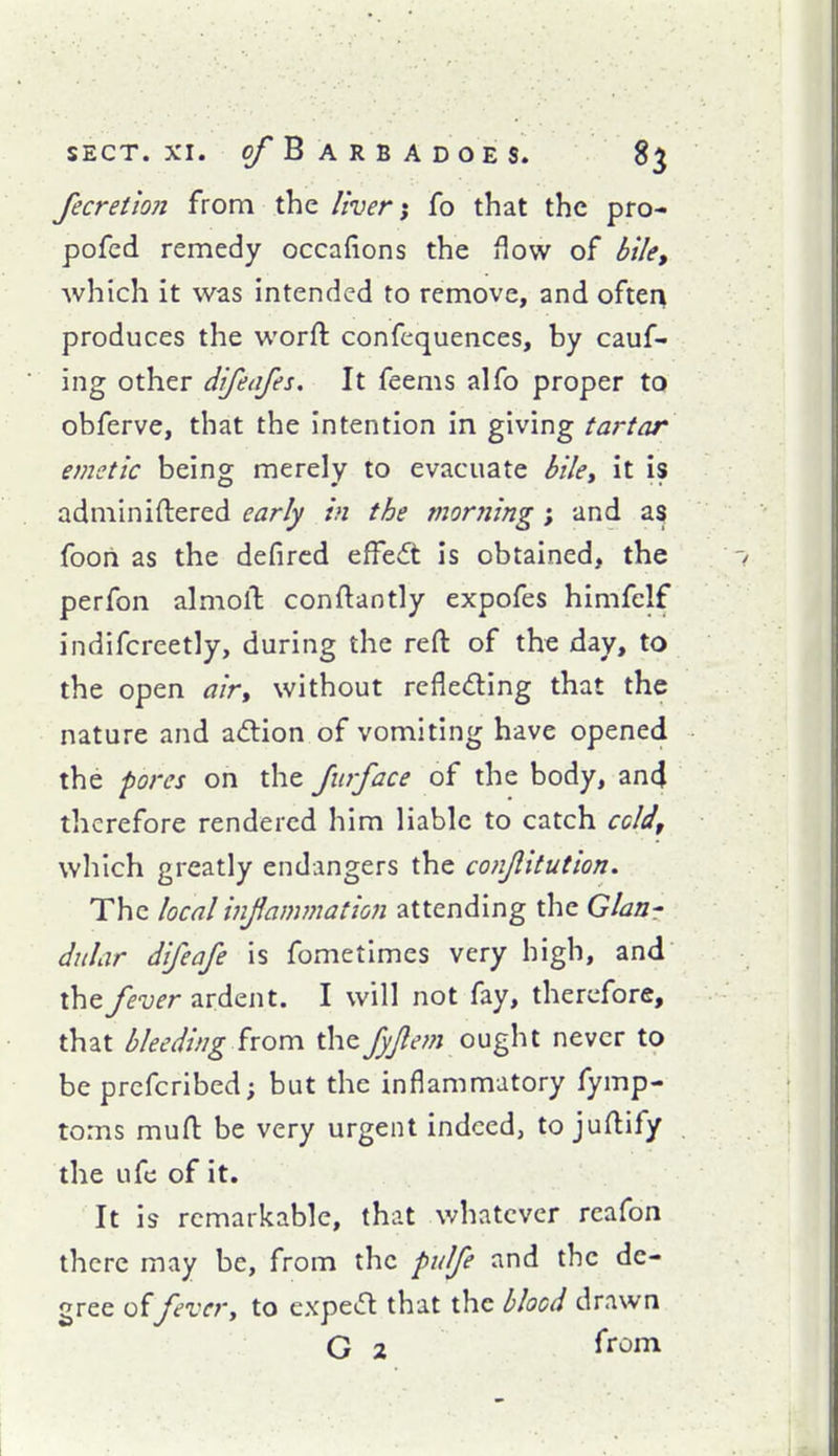 fecretion from the liverfo that the pro- pofcd remedy occafions the flow of bile, which it was intended to remove, and often produces the worft confequences, by cauf- ing other difeafes. It feems alfo proper to obferve, that the intention in giving tartar emetic being merely to evacuate bile, it is adminiftered early in the morjiing; and as foorl as the defircd effeft is obtained, the perfon almolt conftantly expofes himfelf indifcreetly, during the reft of the day, to the open air, without rcfleding that the nature and adtion of vomiting have opened the 'pores on the furface of the body, an4 therefore rendered him liable to catch ccld, which greatly endangers the conjlttution. The local infammation attending the Glan- dular difeafe is fometimes very high, and the fever ardent. I will not fay, therefore, that bleeding hoTcv the fyjleni ought never to be prefcribed; but the inflammatory fymp- toms muft be very urgent indeed, to juftify the ufe of it. It is remarkable, that whatever rcafon there may be, from the pulfe and the de- gree offever, to cxpetfl that the blood drawn G 2 from