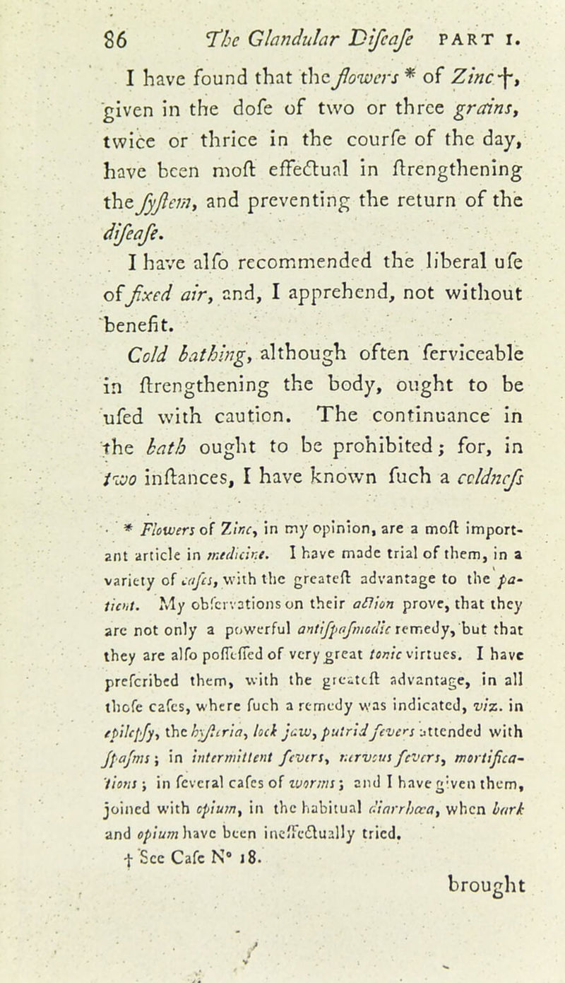 I have found that the Jlowers * of Zmc-\, given in the dofe of two or three grains, twice or thrice in the courfe of the day, have been niofl: effecftual in Arengthening the fyjlem^ and preventing the return of the dlfeafe. I have alfo recommended the h'beral ufe offixed tf/r, and, I apprehend, not without benefit. Cold bathing, although often ferviceable in flrengthening the body, ought to be ufed with caution. The continuance in the kath ought to be prohibited; for, in iivo inftances, I have known fuch a ccldncfs • * Flowers of Zlncy in my opinion, are a moft import- ant article in rnedu'iKe. I have made trial of them, in a variety of cafes, with the greatefl advantage to the pO' ticht. My obfcrvations on their aHion prove, that they arc not only a powerful antifpofmcdlc tcmtily^ hut that they are alfo pofixfied of very orcat /fl;7/c virtues. I have prefcribcd them, with the grcitcft advantage, in all thcfe cafes, where fuch a remedy was indicated, viz. in epUcf'fy, \.hc h\/i(riay loci Jew, putri J fevers iittended with fpafms; in intermhlent fevers, turvcus fevers, mortifica- 'iiotis ; in fcvcral cafes of tvorms; and I have given them, joined with cp'tuin, in the habitual r'iarrhcva, when bark and o/i/wOT have been incJFeflually tried, t See Cafe N« J 8. brought