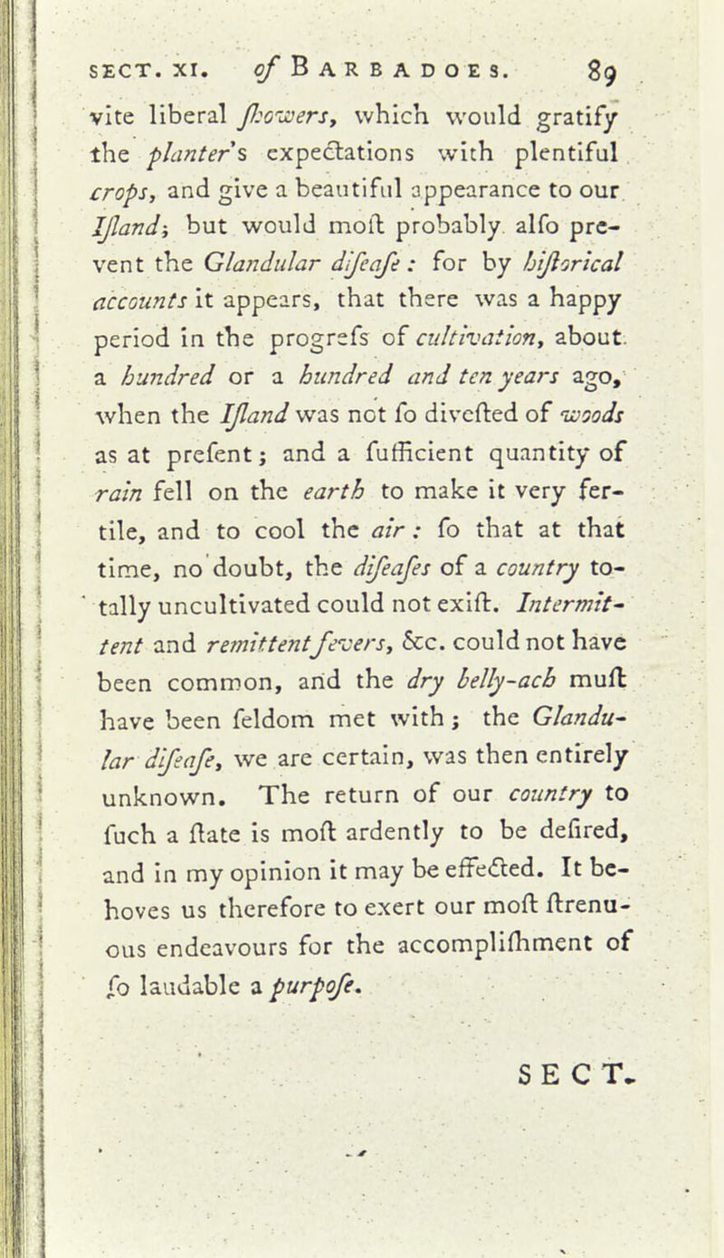 vite liberal J}:G'-JoerSt which would gratify the planters expectations with plentiful crops, and give a beautiful appearance to our IJlandi but would moll probably, alfo pre- vent the Glandular difeafe : for by bijlorical accounts it appears, that there was a happy period in the progrsfs of cultivation, about, a hundred or a hundred and ten years ago, when the IJland was not fo divcfted of uooods as at prefentj and a fufficient quantity of rain fell on the earth to make it very fer- tile, and to cool the air: fo that at that time, no doubt, the difeafes of a country to- tally uncultivated could not exift. Intermit' tent and remittentfe'vers. Sec. could not have been common, arid the dry belly-ach muft have been feldom met with; the Glandu^ lar difeafe, we are certain, was then entirely unknown. The return of our country to fuch a flate is moft ardently to be defired, and in my opinion it may be efFe«fled. It be- hoves us therefore to exert our moft ftrenu- ous endeavours for the accomplifhment of jfo laudable a purpofe. S E C