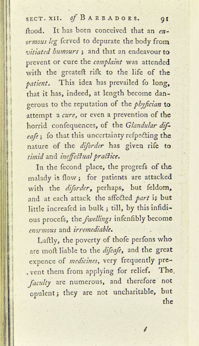 ftood. It has been conceived that an f«- ormous leg ferved to depurate the body from 'vitiated humours ; and that an endeavour to prevent or cure the complaint was attended with the greateft rifle to the life of the patient. This idea has prevailed fo long, that it has, indeed, at length become dan- gerous to the reputation of the phyjician to attempt a curcy or even a prevention of the horrid confequences, of the Glandular dif- eafefo that this uncertainty refpe(fting the nature of the diforder has given rife to timid and ineffcBualpraBice. In the fecond place, the progrefs of the malady is ^ow; for patiertts are attacked with the diforder, perhaps, but feldom, and at each attack the affeded part is but little increafcd in bulk ; till, by this infidi- ous procefs, the fwelUngs infenfibly become enormous and irremediable, Laftly, the poverty of thofe perfons who . are mofl: liable to the difeafey and the great expence of medicinesy very frequently prc- , vent them from applying for relief. The, faculty are numerous, and therefore not opulent; they are not uncharitable, but the /