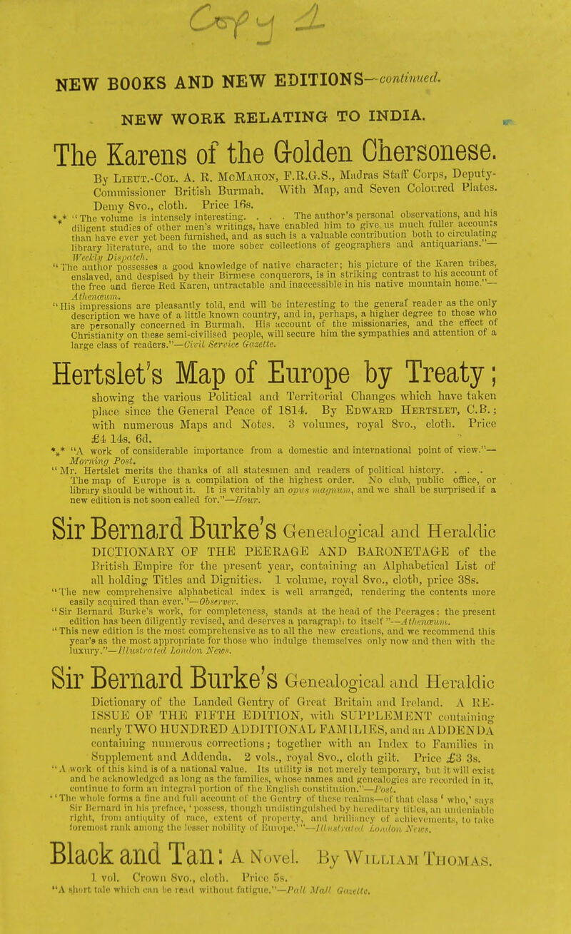 NEW WORK RELATING TO INDIA. The Karens of the G-olden Chersonese. By LiEUT.-CoL. A. R. McMAnoN, F.R.G.S., MaJras Staff Corps, Deputy- Commissioner British Biirmali. With Map, and Seven Color.red Platca. Demy 8vo., cloth. Price Ifis. *.*  The volume is intensely interesting. . . . The author's personal observations, and his diligent studies of other men's writinss, have enabled him to give us much fuller accomus than liavc ever yet been furnished, and as such is a valuable contribution both to circulating library literature, and to the more sober collections of geographers and antiquarians. — Wtckbi DUpatcli. , . . ^ , i. -t, - The auliior possesses a good knowledge of native character; his picture of the Karen tribes, enslaved, and despised by their Biriiiese conquerors, is in striking contrast to his account of the free and fierce Red Karen, untractable and inaccessible in his native mountain home.' — AthenmiAii. . , His impressions are pleasantly told, and will be interesting to the general reader as the only description we have of a little known country, and in, perhaps, a higher degree to those who are personally concerned in Burmah. His i.ccount of the missionaries, and the effect of Christianity on these semi-civilised people, will secure him the sympathies and attention of a large class of readers.—Civil Seruice Gazette. Hertslet's Map of Europe by Treaty; showing the various Political and Territorial Changes which have taken place since the General Peace of 1814. By Edwabd Hertslet, C.B. ; with numerous Maps and Notes. 3 volumes, royal Svo., cloth. Price £1 143. 6d. *,* A work of considerable importance from a domestic and international point of view.— Morning Post,  Mr. Hertslet merits the thanks of all statesmen and readers of political history. . . . The map of Europe is a compilation of the highest order. No club, public office, or library should be without it. It is veritably an opus mujnv.h), and we shall be surprised if a new edition is not soon called for.—Hour. Sir Bernard Burke's Genealogical and Heraldic DICTIONARY OF THE PEERAGE AND BARONETAaE of the British Empire for the present year, containing an Alphabetical List of all holding Titles and Dignities. 1 volume, royal Svo., cloth, price 38s. The new comprehensive alphabetical index is well arranged, rendering the contents more easily acquired than ever.—Obstrve.r. Sir Bernard Burlie's work, for completeness, stands at the head of the Peerages: the present edition has been diligently revised, and d'.-serves a paragraph to itself —Athmanuii.  This new edition is the most comprehensive as to all the new creations, and we recommend this year's as tlic most appropriate for those who indulge themselves only now and then witli the luxury.—Ulusti ritcd London A'cws. Sir Bernard Burke' S Genealogical and Heraldic Dictionary of the Landed Gentry of Great Britain and Ireland. A RIO- ISSUE OP THE FIFTH EDITION, with SUPPLEMENT containing nearly TWO HUNDRED ADDITIONAL FAMILIES, and an ADDEN DA containing numerous corrections; together with an Index to Families in Supplement and Addenda. 2 vols., royal 8vo., cloth gilt. Price £'S 3s.  A work of this kind is of a national value. Its utility is not merely temporary, but it will exist and be acknowledged as long as the families, whose names and genealogies are recorded in it, continue to form an integral portion of the Unglish constitution.—I'osl. •' The whole forms a (Ine and full account of the Gentry of these reaims—of that class ' who,' .says .Sir licrnard in bis iireface, ' possess, though undistinguislied by hereditary titles, an iindeiiiablc right, Iroiii anti(|uity of race, extent of prdperty, and bnlliiiney of Iitliieveiueiits, to take foremost rank anioiig the lesser nubility of Euiuye.'—Ill n.itralcil Loinloa ycK.t. Black and Tan: A Novel. By William Tuomas. 1 vol. Crown 8vo., clotli. Price os. A slicirt tale which can he ie:iil without fatigue.—/V</^ MoJI (;<i;,:iu.