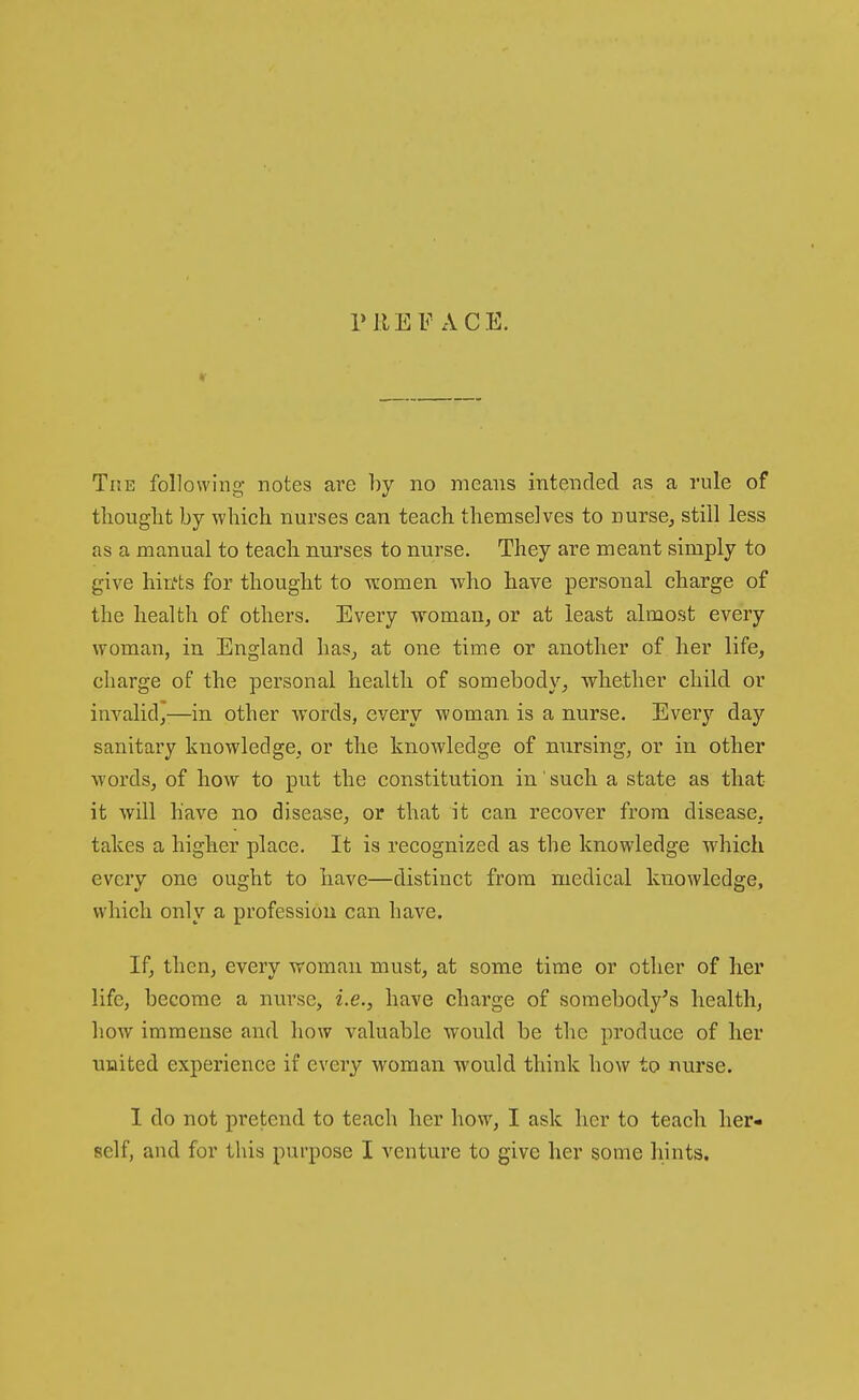 r HE FACE. The following notes are by no means intended as a rule of thouglit by which nurses can teach themselves to nurse, still less as a manual to teach nurses to nurse. They are meant simply to give hin'ts for thought to vcomen who have personal charge of the health of others. Every woman, or at least almo.st every woman, in England has, at one time or another of her life, charge of the personal health of somebody, whether child or invalid^-—in other words, every woman, is a nurse. Every day sanitary knowledge, or the knowledge of nursing, or in other words, of how to put the constitution in' such a state as that it will have no disease, or that it can recover from disease, takes a higher place. It is recognized as the knowledge wdiich every one ought to have—distinct from medical knowledge, which only a profession can have. If, then, every woman must, at some time or other of her life, become a nurse, i.e., have charge of soraebody^s healthj how immense and how valuable would be the produce of her united experience if every woman would think how to nurse. I do not pretend to teach her how, I ask her to teach her-