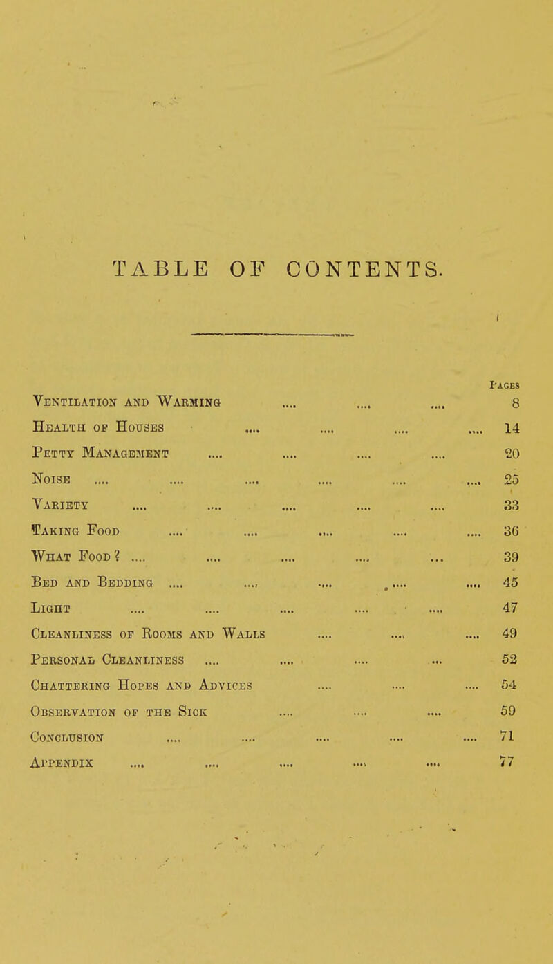 TABLE OF CONTENTS. I-AGES Ventilation and Warming .... .... .... 8 Health of Houses .... .... .... .... 14 Petty Management .... .... .... .... 20 Noise .... .... .... .... .... .... 25 Variety .... .... .... .... .... 33 Taking Food .... .... .... .... .... 36 What Food? .... .... .... .... ... 39 Bed and Bedding .... .... ..... .... 45 Light .... .... .... .... .... 47 Cleanliness of Rooms and Walls .... .... .... 49 Personal Cleanliness .... .... .... .... 52 Chattering Hopes anb Advices .... .... .... 64 Observation of the Sick .... .... .... 59 Conclusion .... .... .... .... .... 71 Al'PENDIX .... .... .... .... 77