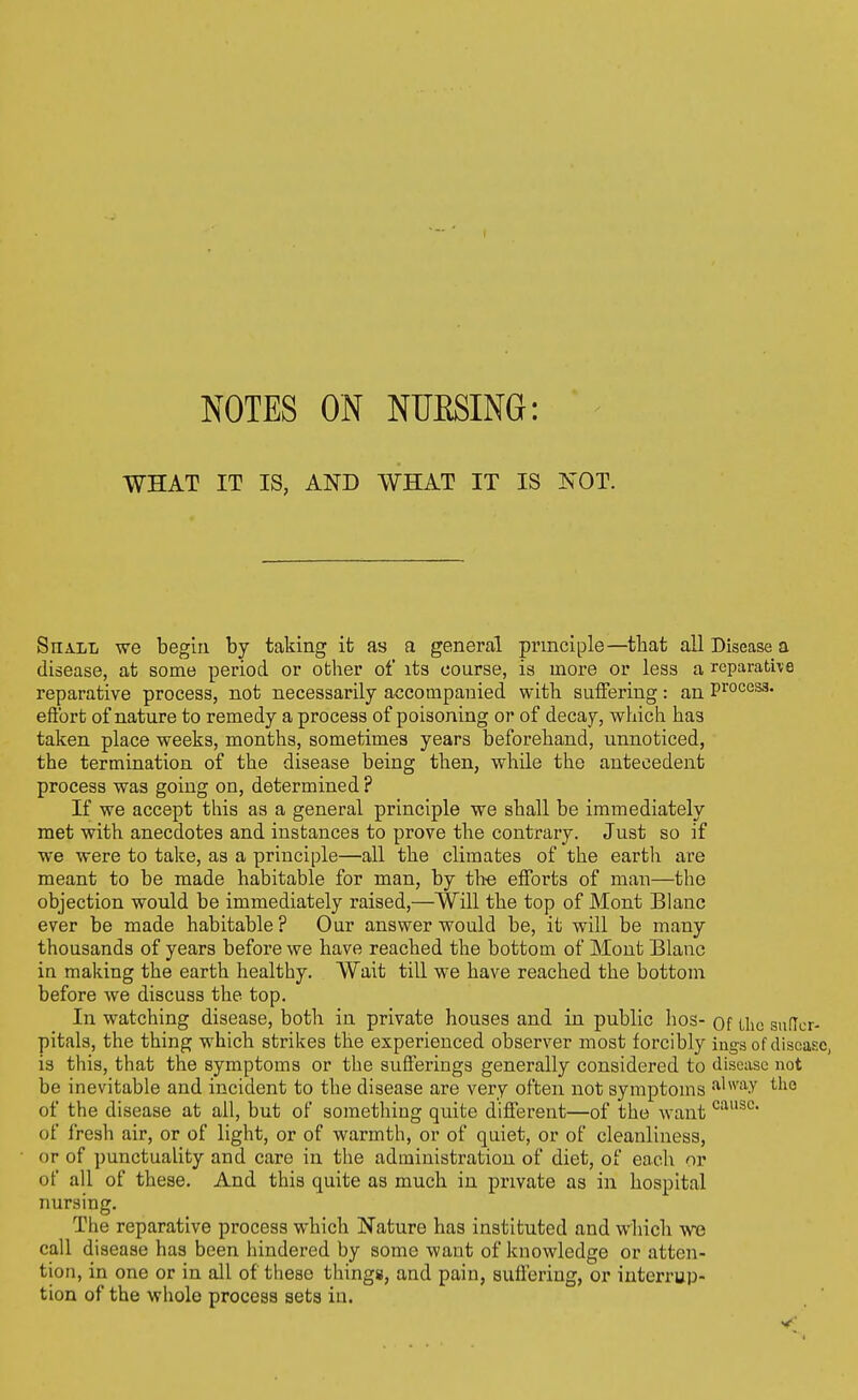 WHAT IT IS, AND WHAT IT IS NOT. Shall we begin by taking it as a general principle—that all Disease a disease, at some period or other of its course, is more or less a rcparathe reparative process, not necessarily accompanied with suffering: an P™ces3. eftbrt of nature to remedy a process of poisoning or of decay, which has taken place weeks, months, sometimes years beforehand, nnnoticed, the termination of the disease being then, while the antecedent process was going on, determined ? If we accept this as a general principle we shall be immediately met with anecdotes and instances to prove the contrary. Just so if we were to take, as a principle—all the climates of the earth are meant to be made habitable for man, by th^e eiforts of man—the objection would be immediately raised,—Will the top of Mont Blanc ever be made habitable? Our answer would be, it will be many thousands of years before we have reached the bottom of Mont Blanc in making the earth healthy. Wait till we have reached the bottom before we discuss the top. In watching disease, both in private houses and in public hos- of the snflor- pitals, the thing which strikes the experienced observer most forcibly ings of disease, is this, that the symptoms or the sufferings generally considered to disease not be inevitable and incident to the disease are very often not symptoms •'^''^y the of the disease at all, but of something quite different—of the want of fresh air, or of light, or of warmth, or of quiet, or of cleanliness, or of i)unctuality and care in the administration of diet, of each or of all of these. And this quite as much in private as in hospital nursing. The reparative process which Nature has instituted and which we call disease has been hindered by some want of knowledge or atten- tion, in one or in all of these things, and pain, sufl^riug, or interrup- tion of the whole process sets in.