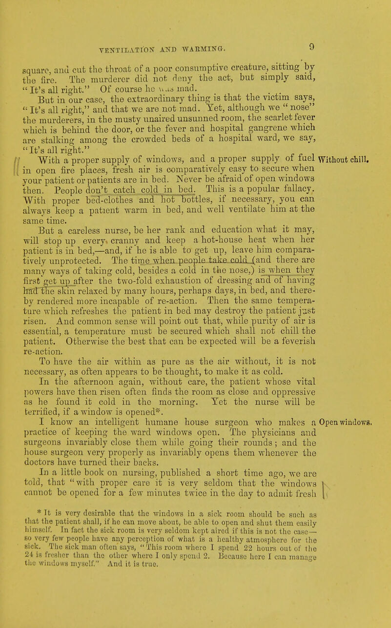 square, and cut the throat of a poor consumptive creature, sitting by the fire. The murderer did not douy the act, but simply said,  It's all right. Of course ho mad. But in our case, the extraordinary tiling is that the victim says,  It's all right, and that we are not mad. Yet, although we  nose the murderers, in the musty nnaired unsunned room, the scarlet fever which is behind the door, or the fever and hospital gangrene which are stalking among the crowded beds of a hospital ward, we say, It's all right. With a proper supply of windows, and a proper supply of fuel Without chill, in open fire places, fresh air is comparatively easy to secure when your patient or patients are in bed. Never be afraid of open windows then. People don't catch cold in bed. This is a popular fallacy. With proper bed-clothes and hot bottles, if necessary, you can always keep a patient warm in bed, and well ventilate him at the same time. But a careless nurse, be her rank and education what it may, will stop up every, cranny and keep a hot-house heat when her patient is in bed,—and, if he is able to get up, leave him compara- tively unprotected. The time when.people take.coLcLXand there are many ways of taking cold, besides a cold in the nose,) is^when they first'get up_after the two-fold exhaustion of dressing and of having hrrd'the skin relaxed by many hours, perhaps days, in bed, and there- by rendered more incapable of re-action. Then the same tempera- ture which refreshes the patient in bed may destroy the patient j-jst risen. And common sense will point out that, while purity of air is essential, a temperature must be secured which shall not chill the patient. Otherwise the best that can be expected will be a feverish re-action. To have the air within as pure as the air without, it is not necessary, as often appears to be thought, to make it as cold. In the afternoon again, without care, the patient whose vital powers have then risen often finds the room as close and oppressive as he found it cold in the morning. Tet the nurse will be terrified, if a window is opened^''. I know an intelligent humane house surgeon who makes a Open windo-ws. practice of keeping the ward windows open. The physicians and surgeons invariably close them while going their rounds; and the house surgeon very properly as invariably opens them whenever the doctors have turned their backs. In a little book on nursing, published a short time ago, we are told, that with proper cave it is very seldom that the windows \ cannot be opened for a few minutes twice in the day to admit fresh \\ * It is very desirable that the windows in a sick room should be such as that the patient shall, if he can move about, be able to open and shut them easily himself. In fact the sick room is very seldom kept aired if this is not the case— so very few people have any perception of what is a healthy atmosphere for the sick. The sick man often says,  This room where I spend 22 hours out of tl\e 24 ia fresher than the other where I only spend 2. Because here I can manage tiic windows myself. And it is true. °