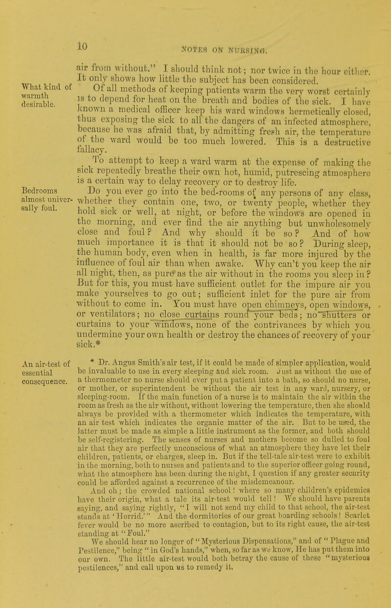 air from witliout. I should think not; nor twice in the hour eithor. _ It only shows how little the subject has been considered. What Itind of Of all methods of keeping patients warm the very worst certainly desirable f *° depend for heat on the breath and bodies of tlie sick. I liave Jvnown a medical officer keep his ward windows hermetically closed, thus exposing the sick to all the dangers of an infected atmosphere, because he was afraid that, by admitting fresh air, the temperature of the ward would be too mucli lowered. This is a destructive fallacy. To attempt to keep a ward warm at the expense of making the sick repeatedly breathe their own hot, humid, putrescing atmosphere is a certain way to delay recovery or to destroy life. Bedrooms Do you ever go into the bed-rooms of any persons of any class, almosb univer- whether they contain one, two, or twenty people, whether they sally toui. IjqI^i ^^Y[, at night, or before the windows are opened iii the morning, and ever find the air anything but unwholesomelv close and foul? And why should it be so? And of how much importance it is that it should not be so? During sleep, the human body, even when in health, is far more injured by the influence of foul air than when awake. Why can't you keep the air all night, then, as pure'as the air without in the rooms you sleep in ? But for this, you must have suf&cient outlet for the impure air you make yourselves to go out; sufiicient inlet for the pure air from without to come in. Tou must have open_chimnejs, open windows, or ventilators ; no close curtains round~yaur'' beds ; no shutters or curtains to your~win3ows, none of the contrivances by which you undermine your own health or destroy the chances of recovery of j'our sick.* An air-test of * Dr. Angus Smith's air test, if it could be made of simpler ap])lication, would essential invaluable to use in every sleeping and sick room, j ust as ■without the use of consequence. ^ thermometer no nurse should ever put a patient into a bath, so should no nunse, or mother, or superintendent be without the air test in any ward, nursery, or sleeping-room. If the main function of a nurse is to maintain the air within the room as fresh as the air without, without lowering the temperature, then she shonld always be provided with a thermometer which indicates the temperature, with an air test which indicates the organic matter of the air. But to be used, the latter must be made as simple a little instrument as the former, and both should be self-registering. The senses of nurses and mothers become so dulled to foul air that they are perfectly unconscious of what an atmosphere they have let their children, patients, or charges, sleep in. But if the tell-tale air-test were to exhibit in the morning, both to nurses and patientsand to tlie superior officer going round, what the atmosphere has been during the night, I question if any greater security could be aflbrded against a recurrence of the misdemeanour. And oh; the crowded national school! where so many cluldren's epidemics have their origin, what a talc its air-test would tell! AVe should have parents saying, and saying rightly,  I will not send my child to that school, the air-test stands at' Horrid.' And the dormitories of our great lioarding schools! Scarlet fever would be no more ascrirbed to contagion, but to its right cause, the air-test standing at Foul. We should hear no longer of Mysterious Dispensations, and of  Plague and restilence, being  in God's hands, when, so far as we know, He has put them into our own. The little air-test would both betray the cause of these mysterioua pestilences, and call upon us to remedy it.